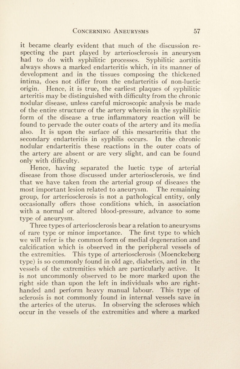 it became clearly evident that much of the discussion re¬ specting the part played by arteriosclerosis in aneurysm had to do with syphilitic processes. Syphilitic aortitis always shows a marked endarteritis which, in its manner of development and in the tissues composing the thickened intima, does not differ from the endarteritis of non-luetic origin. Hence, it is true, the earliest plaques of syphilitic arteritis may be distinguished with difficulty from the chronic nodular disease, unless careful microscopic analysis be made of the entire structure of the artery wherein in the syphilitic form of the disease a true inflammatory reaction will be found to pervade the outer coats of the artery and its media also. It is upon the surface of this mesarteritis that the secondary endarteritis in syphilis occurs. In the chronic nodular endarteritis these reactions in the outer coats of the artery are absent or are very slight, and can be found only with difficulty. Hence, having separated the luetic type of arterial disease from those discussed under arteriosclerosis, we find that we have taken from the arterial group of diseases the most important lesion related to aneurysm. The remaining group, for arteriosclerosis is not a pathological entity, only occasionally offers those conditions which, in association with a normal or altered blood-pressure, advance to some type of aneurysm. Three types of arteriosclerosis bear a relation to aneurysms of rare type or minor importance. The first type to which we will refer is the common form of medial degeneration and calcification which is observed in the peripheral vessels of the extremities. This type of arteriosclerosis (Moenckeberg type) is so commonly found in old age, diabetics, and in the vessels of the extremities which are particularly active. It is not uncommonly observed to be more marked upon the right side than upon the left in individuals who are right- handed and perform heavy manual labour. This type of sclerosis is not commonly found in internal vessels save in the arteries of the uterus. In observing the scleroses which occur in the vessels of the extremities and where a marked