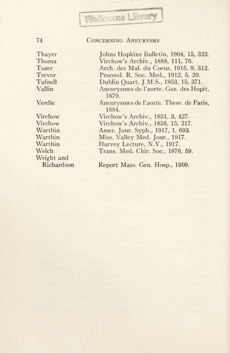 Thayer Thoma Tozer Trevor Tufnell Vallin Verdie Virchow Virchow Warthin Warthin Warthin Welch Wright and Richardson ■f' mnwninarr V'r'- Johns Hopkins Bulletin, 1904, 15, 323. Virchow’s Archiv., 1888, 111, 76. Arch, des Mai. du Coeur, 1915, 9, 312. Proceed. R. Soc. Med., 1912, 5, 20. Dublin Quart. J.M.S., 1853, 15, 371. Aneurysmes de I’aorte. Gaz. des Hopit, 1879. Aneurysmes de I’aorte. These, de Paris, 1884. Virchow’s Archiv., 1851, 3, 427. Virchow’s Archiv., 1858, 15, 217. Amer. Jour. Syph., 1917, 1, 693. Miss. Valley Med. Jour., 1917. Harvey Lecture, N.Y., 1917. Trans. Med. Chir. Soc., 1876, 59. Report Mass. Gen. Hosp., 1909.