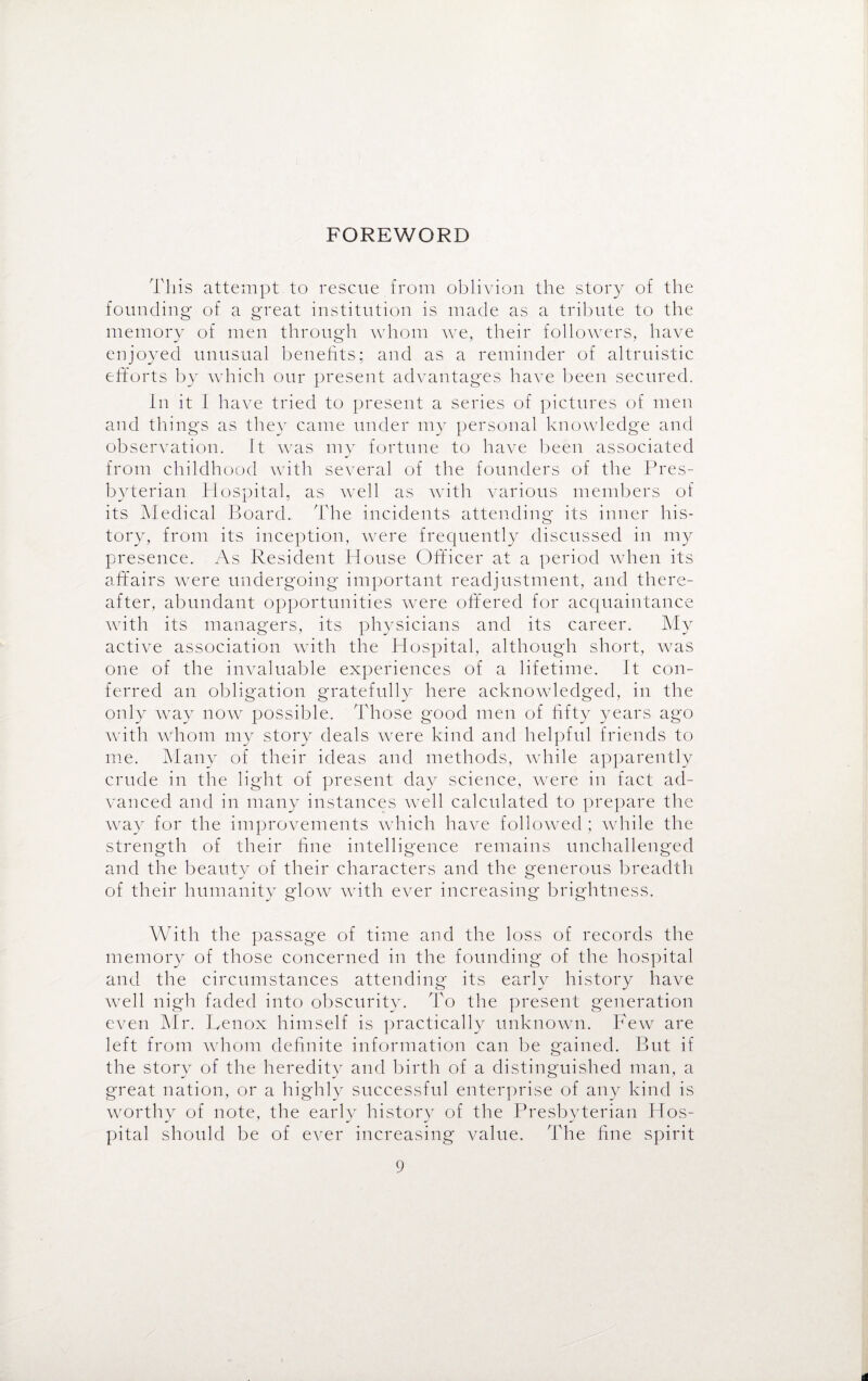 FOREWORD This attempt to rescue from oblivion the story of the founding' of a great institution is made as a tribute to the memory of men through whom we, their followers, have enjoyed unusual benefits; and as a reminder of altruistic efforts by which our present advantages have been secured. In it I have tried to present a series of pictures of men and things as they came under my personal knowledge and observation. It was my fortune to have been associated from childhood with several of the founders of the Pres¬ byterian Hospital, as well as with various members of its Medical Board. The incidents attending its inner his¬ tory, from its inception, were frequently discussed in my presence. As Resident House Officer at a period when its affairs were undergoing important readjustment, and there¬ after, abundant opportunities were offered for acquaintance with its managers, its physicians and its career. My active association with the Hospital, although short, was one of the invaluable experiences of a lifetime. It con¬ ferred an obligation gratefully here acknowledged, in the only way now possible. Those good men of fifty years ago with whom my story deals were kind and helpful friends to me. Many of their ideas and methods, while apparently crude in the light of present day science, were in fact ad¬ vanced and in many instances well calculated to prepare the way for the improvements which have followed ; while the strength of their fine intelligence remains unchallenged and the beauty of their characters and the generous breadth of their humanity glow with ever increasing brightness. With the passage of time and the loss of records the memory of those concerned in the founding of the hospital and the circumstances attending its early history have well nigh faded into obscurity. To the present generation even Mr. Lenox himself is practically unknown. Few are left from whom definite information can be gained. But if the story of the heredity and birth of a distinguished man, a great nation, or a highly successful enterprise of any kind is worthy of note, the early history of the Presbyterian Hos¬ pital should be of ever increasing value. The fine spirit