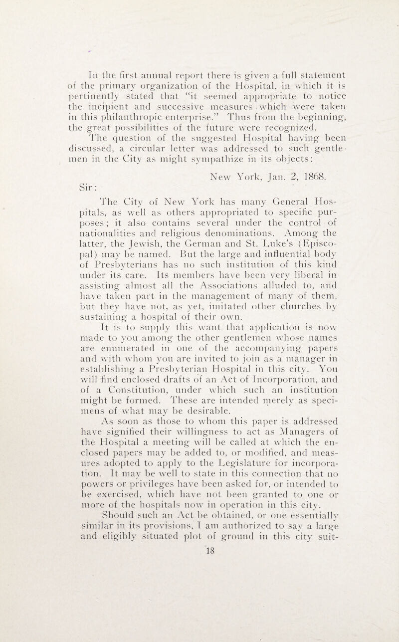 In the first annual report there is given a full statement of the primary organization of the Hospital, in which it is pertinently stated that ‘fit seemed appropriate to notice the incipient and successive measures . which were taken in this philanthropic enterprise.” Thus from the beginning, the great possibilities of the future were recognized. The question of the suggested Hospital having been discussed, a circular letter was addressed to such gentle¬ men in the City as might sympathize in its objects: New York, Jan. 2, 1868. Sir : The City of New York has many General Hos¬ pitals, as well as others appropriated to specific pur¬ poses ; it also contains several under the control of nationalities and religious denominations. Among the latter, the Jewish, the German and St. Luke’s (Episco¬ pal) may be named. But the large and influential body of Presbyterians has no such institution of this kind under its care. Its members have been very liberal in assisting almost all the Associations alluded to, and have taken part in the management of many of them, but they have not, as yet, imitated other churches by sustaining a hospital of their own. It is to supply this want that application is now made to you among the other gentlemen whose names are enumerated in one of the accompanying papers and with whom you are invited to join as a manager in establishing a Presbyterian Hospital in this city. You will find enclosed drafts of an Act of Incorporation, and of a Constitution, under which such an institution might be formed. These are intended merely as speci¬ mens of what may be desirable. As soon as those to whom this paper is addressed have signified their willingness to act as Managers of the Hospital a meeting will be called at which the en¬ closed papers may be added to, or modified, and meas¬ ures adopted to apply to the Legislature for incorpora¬ tion. It may be well to state in this connection that no powers or privileges have been asked for, or intended to be exercised, which have not been granted to one or more of the hospitals now in operation in this city. Should such an Act be obtained, or one essentially similar in its provisions, I am authorized to say a large and eligibly situated plot of ground in this city suit-
