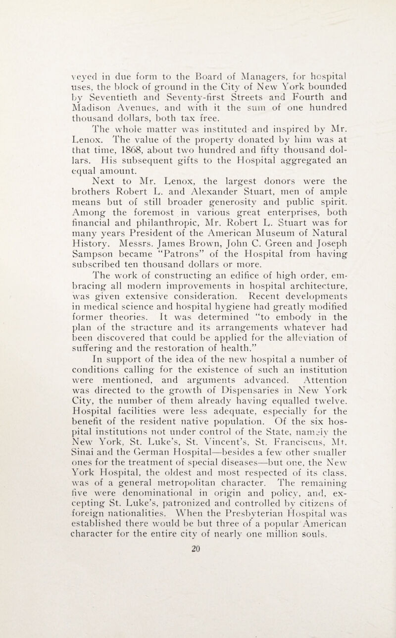 veyecl in clue form to the Board of Managers, for hospital uses, the block of ground in the City of New York bounded by Seventieth and Seventy-first Streets and Fourth and Madison Avenues, and with it the sum of one hundred thousand dollars, both tax free. The whole matter was instituted and inspired by Mr. Lenox. The value of the property donated by him was at that time, 1868, about two hundred and fifty thousand dol¬ lars. His subsequent gifts to the Hospital aggregated an equal amount. Next to Mr. Lenox, the largest donors were the brothers Robert L. and Alexander Stuart, men of ample means but of still broader generosity and public spirit. Among the foremost in various great enterprises, both financial and philanthropic, Mr. Robert L. Stuart was for many years President of the American Museum of Natural History. Messrs, James Brown, John C. Green and Joseph Sampson became “Patrons” of the Hospital from having subscribed ten thousand dollars or more. The work of constructing an edifice of high order, em¬ bracing all modern improvements in hospital architecture, was given extensive consideration. Recent developments in medical science and hospital hygiene had greatly modified former theories. It was determined “to embody in the plan of the structure and its arrang*ements whatever had been discovered that could be applied for the alleviation of suffering and the restoration of health.” In support of the idea of the new hospital a number of conditions calling for the existence of such an institution were mentioned, and arguments advanced. Attention was directed to the growth of Dispensaries in New York City, the number of them already having equalled twelve. Hospital facilities were less adequate, especially for the benefit of the resident native population. Of the six hos¬ pital institutions not under control of the State, nameiv the New York, St. Luke’s, St. Vincent’s, St. Franciscus, Mt. Sinai and the German Hospital—besides a few other smaller ones for the treatment of special diseases—but one, the New York Hospital, the oldest and most respected of its class, was of a general metropolitan character. The remaining five were denominational in origin and policy, and, ex¬ cepting St. Luke’s, patronized and controlled by citizens of foreign nationalities. When the Presbyterian Hospital was established there would be but three of a popular American character for the entire city of nearly one million souls.