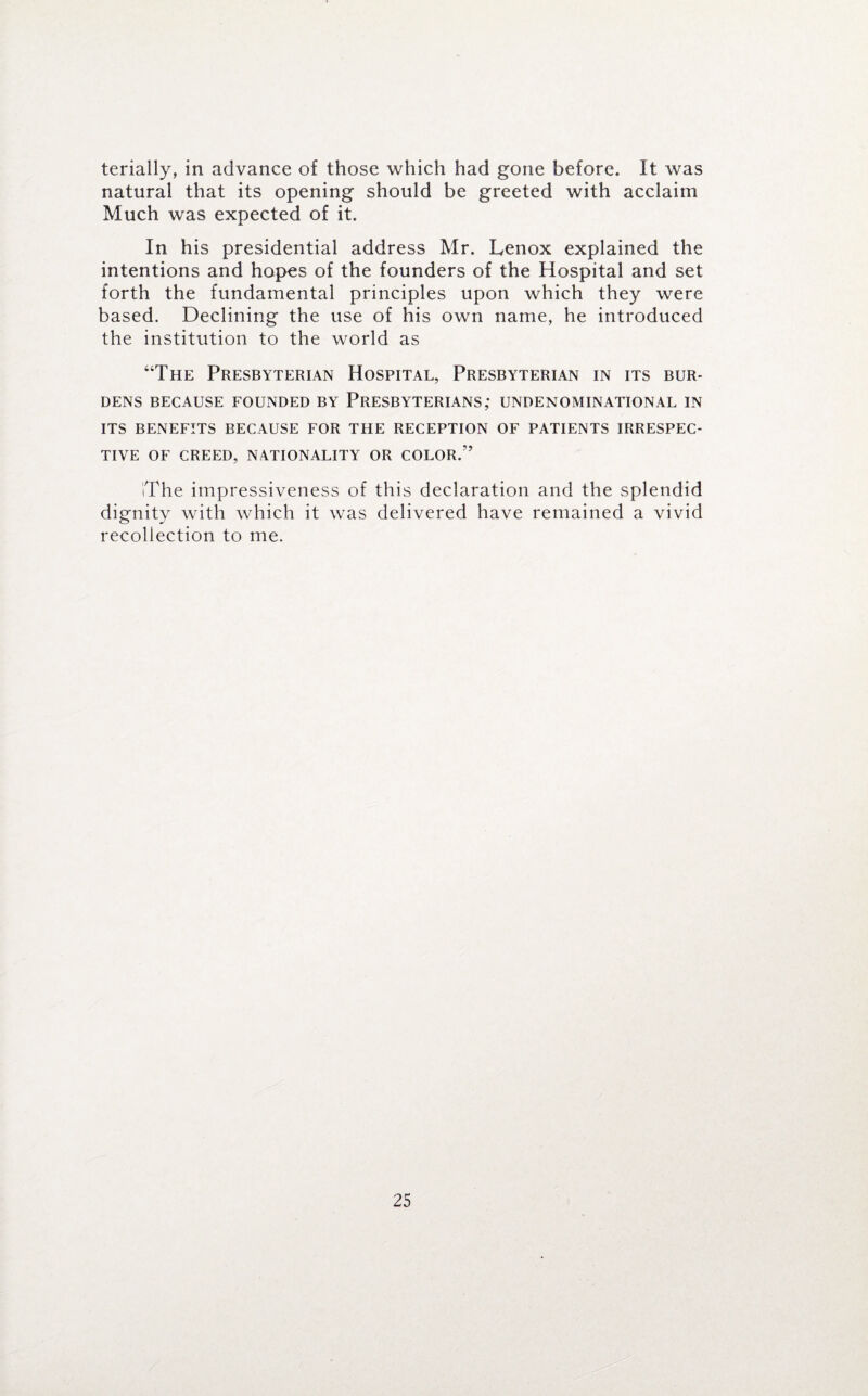 terially, in advance of those which had gone before. It was natural that its opening should be greeted with acclaim Much was expected of it. In his presidential address Mr. Lenox explained the intentions and hopes of the founders of the Hospital and set forth the fundamental principles upon which they were based. Declining the use of his own name, he introduced the institution to the world as “The Presbyterian Hospital, Presbyterian in its bur¬ dens BECAUSE FOUNDED BY PRESBYTERIANS; UNDENOMINATIONAL IN ITS BENEFITS BECAUSE FOR THE RECEPTION OF PATIENTS IRRESPEC¬ TIVE OF CREED, NATIONALITY OR COLOR/’ iThe impressiveness of this declaration and the splendid dignity with which it was delivered have remained a vivid recollection to me.