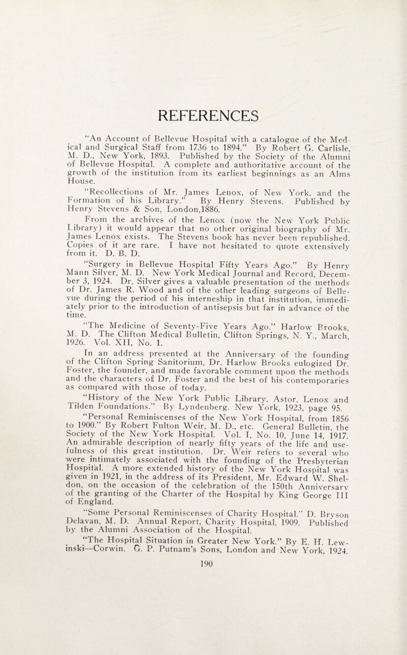 REFERENCES “An Account of Bellevue Hospital with a catalogue of the Med ical and Surgical Staff from 1736 to 1894.” By Robert G. Carlisle, M. D., New York, 1893. Published by the S ociety of the Alumni of Bellevue Hospital. A complete and authoritative account of the growth of the institution from its earliest beginnings as an Alms House. “Recollections of Mr. James Lenox, of New York, and the Formation of his Library.” By Henry Stevens. Published by Henry Stevens & Son, London,1886. From, the archives of the Lenox (now the New York Public Library) it would appear that no other original biography of Mr. James Lenox exists. The Stevens book has never been republished. Copies of it are rare. I have not hesitated to quote extensively from it. D. B. D. “Surgery in Bellevue Hospital Fifty Years Ago.” By Henry Mann Silver, M. D. New York Medical journal and Record, Decem¬ ber 3, 1924. Dr. Silver gives a valuable presentation of the methods of Dr. James R. Wood and of the other leading surgeons of Belle¬ vue during the period of his interneship in that institution, immedi¬ ately prior to the introduction of antisepsis but far in advance of the time. “The Medicine of Seventy-Five Years Ago.” Harlow Brooks, M. D. The Clifton Medical Bulletin, Clifton Springs, N. Y., March’ 1926. Vol. XII, No. 1. In an address presented at the Anniversary of the founding of the Clifton Spring Sanitorium, Dr. Harlow Brooks eulogized Dr. Foster, the founder, and made favorable comment upon the methods and the characters of Dr. Foster and the best of his contemporaries as compared with those of today. “History of the New York Public Library, Astor, Lenox and Tilden Foundations.” By Lyndenberg. New York, 1923, page 95. “Personal Reminiscenses of the New York Hospital, from 1856 to 1900.” By Robert Fulton Weir, M. D., etc. General Bulletin, the Society of the New York Hospital. Vol. I, No. 10, June 14, i917. An admirable description of nearly fifty years of the life and use¬ fulness of this great institution. Dr. Weir refers to several who were intimately associated with the founding of the Presbyterian Hospital. A more extended history of the New York Hospital was given in 1921, in the address of its President, Mr. Edward W. Shel¬ don, on the occasion of the celebration of the 150th Anniversarv of the granting of the Charter of the Hospital by King George III of England. “Some Personal Reminiscenses of Charity Hospital.” D. Bryson Delavan, M. D. Annual Report, Charity Hospital, 1909. Published by the Alumni Association of the Hospital. “The Hospital Situation in Greater New York.” By E. H. Lew- inski—Corwin. G. P. Putnam’s Sons, London and New York, 1924.