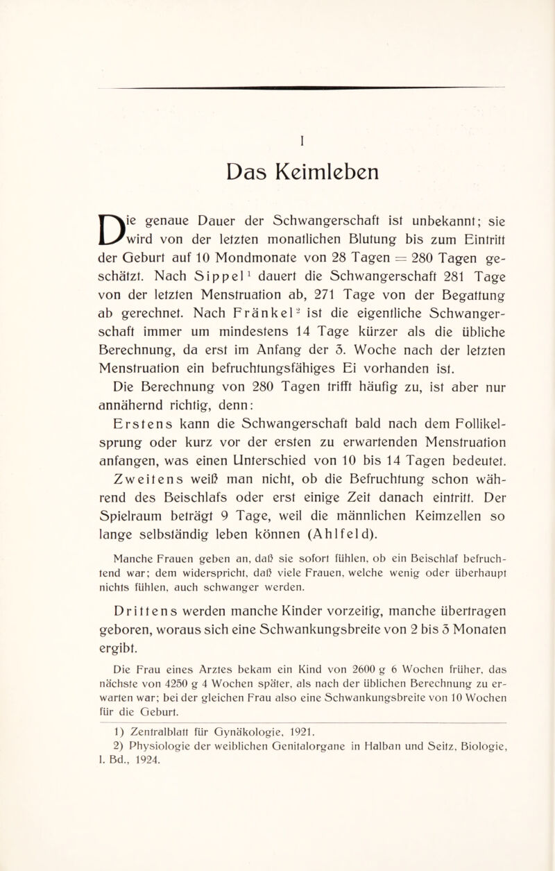 I Das Kcimleben Die genaue Dauer der Schwangerschaft ist unbekannt; sie wird von der letzten monatlichen Blutung bis zum Eintritt der Geburt auf 10 Mondmonate von 28 Tagen = 280 Tagen ge¬ schätzt. Nach Sippel1 dauert die Schwangerschaft 281 Tage von der letzten Menstruation ab, 271 Tage von der Begattung ab gerechnet. Nach Frankel2 ist die eigentliche Schwanger¬ schaft immer um mindestens 14 Tage kürzer als die übliche Berechnung, da erst im Anfang der 5. Woche nach der letzten Menstruation ein befruchtungsfähiges Ei vorhanden ist. Die Berechnung von 280 Tagen trifft häufig zu, ist aber nur annähernd richtig, denn: Erstens kann die Schwangerschaft bald nach dem Follikel¬ sprung oder kurz vor der ersten zu erwartenden Menstruation anfangen, was einen Unterschied von 10 bis 14 Tagen bedeutet. Zweitens weiß man nicht, ob die Befruchtung schon wäh¬ rend des Beischlafs oder erst einige Zeit danach eintritt. Der Spielraum beträgt 9 Tage, weil die männlichen Keimzellen so lange selbständig leben können (Ahlfeld). Manche Frauen geben an, daß sie sofort fühlen, ob ein Beischlaf befruch¬ tend war; dem widerspricht, daß viele Frauen, welche wenig oder überhaupt nichts fühlen, auch schwanger werden. Drittens werden manche Kinder vorzeitig, manche übertragen geboren, woraus sich eine Schwankungsbreite von 2 bis 5 Monaten ergibt. Die Frau eines Arztes bekam ein Kind von 2600 g 6 Wochen früher, das nächste von 4250 g 4 Wochen spä'ter, als nach der üblichen Berechnung zu er¬ warten war; bei der gleichen Frau also eine Schwankungsbreite von 10 Wochen für die Geburt. 1) Zentralblatt für Gynäkologie, 1921. 2) Physiologie der weiblichen Genitalorgane in Halban und Seitz, Biologie, I. Bd., 1924.