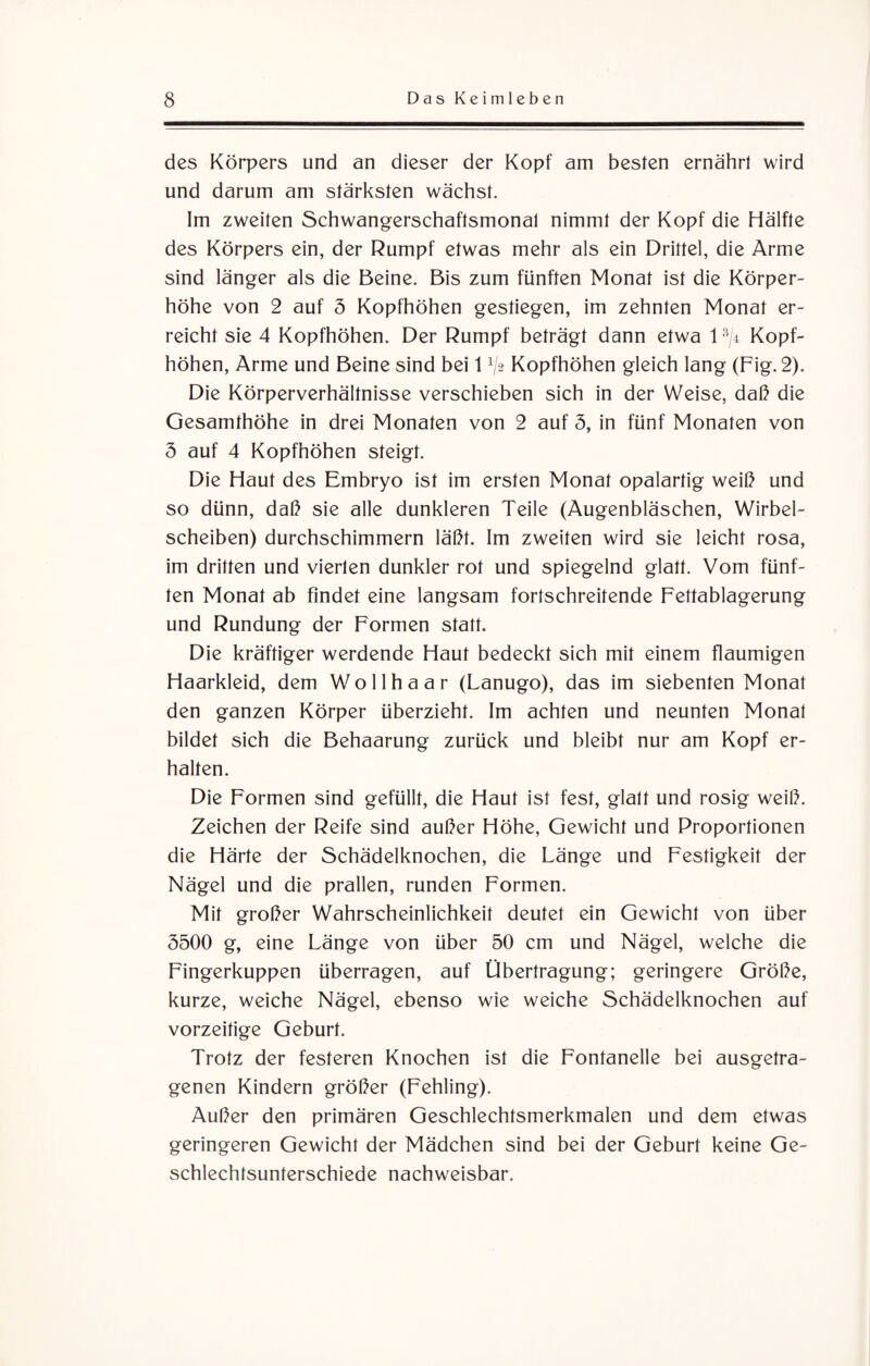 des Körpers und an dieser der Kopf am besten ernährt wird und darum am stärksten wächst. Im zweiten Schwangerschaftsmonat nimmt der Kopf die Hälfte des Körpers ein, der Rumpf etwas mehr als ein Drittel, die Arme sind länger als die Beine. Bis zum fünften Monat ist die Körper¬ höhe von 2 auf 5 Kopfhöhen gestiegen, im zehnten Monat er¬ reicht sie 4 Kopfhöhen. Der Rumpf beträgt dann etwa l3/4 Kopf¬ höhen, Arme und Beine sind bei 1 V-2 Kopfhöhen gleich lang (Fig. 2). Die Körperverhältnisse verschieben sich in der Weise, daß die Gesamthöhe in drei Monaten von 2 auf 3, in fünf Monaten von 3 auf 4 Kopfhöhen steigt. Die Haut des Embryo ist im ersten Monat opalartig weiß und so dünn, daß sie alle dunkleren Teile (Augenbläschen, Wirbel¬ scheiben) durchschimmern läßt. Im zweiten wird sie leicht rosa, im dritten und vierten dunkler rot und spiegelnd glatt. Vom fünf¬ ten Monat ab findet eine langsam fortschreitende Fettablagerung und Rundung der Formen statt. Die kräftiger werdende Haut bedeckt sich mit einem flaumigen Haarkleid, dem Wollhaar (Lanugo), das im siebenten Monat den ganzen Körper überzieht. Im achten und neunten Monat bildet sich die Behaarung zurück und bleibt nur am Kopf er¬ halten. Die Formen sind gefüllt, die Haut ist fest, glatt und rosig weiß. Zeichen der Reife sind außer Höhe, Gewicht und Proportionen die Härte der Schädelknochen, die Länge und Festigkeit der Nägel und die prallen, runden Formen. Mit großer Wahrscheinlichkeit deutet ein Gewicht von über 3500 g, eine Länge von über 50 cm und Nägel, welche die Fingerkuppen überragen, auf Übertragung; geringere Größe, kurze, weiche Nägel, ebenso wie weiche Schädelknochen auf vorzeitige Geburt. Trotz der festeren Knochen ist die Fontanelle bei ausgetra¬ genen Kindern größer (Fehling). Außer den primären Geschlechtsmerkmalen und dem etwas geringeren Gewicht der Mädchen sind bei der Geburt keine Ge¬ schlechtsunterschiede nachweisbar.