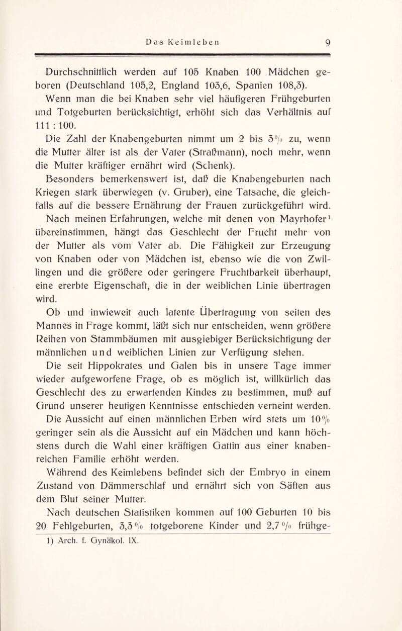 Durchschnittlich werden auf 105 Knaben 100 Mädchen ge¬ boren (Deutschland 105,2, England 105,6, Spanien 108,5). Wenn man die bei Knaben sehr viel häufigeren Frühgeburten und Totgeburten berücksichtigt, erhöht sich das Verhältnis auf 111 : 100. Die Zahl der Knabengeburten nimmt um 2 bis 5°/o zu, wenn die Mutter älter ist als der Vater (Straßmann), noch mehr, wenn die Mutter kräftiger ernährt wird (Schenk). Besonders bemerkenswert ist, daß die Knabengeburten nach Kriegen stark überwiegen (v. Gruber), eine Tatsache, die gleich¬ falls auf die bessere Ernährung der Frauen zurückgeführt wird. Nach meinen Erfahrungen, welche mit denen von Mayrhofer1 übereinstimmen, hängt das Geschlecht der Frucht mehr von der Mutter als vom Vater ab. Die Fähigkeit zur Erzeugung von Knaben oder von Mädchen ist, ebenso wie die von Zwil¬ lingen und die größere oder geringere Fruchtbarkeit überhaupt, eine ererbte Eigenschaft, die in der weiblichen Linie übertragen wird. Ob und inwieweit auch latente Übertragung von seiten des Mannes in Frage kommt, läßt sich nur entscheiden, wenn größere Reihen von Stammbäumen mit ausgiebiger Berücksichtigung der männlichen und weiblichen Linien zur Verfügung stehen. Die seit Hippokrales und Galen bis in unsere Tage immer wieder aufgeworfene Frage, ob es möglich ist, willkürlich das Geschlecht des zu erwartenden Kindes zu bestimmen, muß auf Grund unserer heutigen Kenntnisse entschieden verneint werden. Die Aussicht auf einen männlichen Erben wird stets um 10°/o geringer sein als die Aussicht auf ein Mädchen und kann höch¬ stens durch die Wahl einer kräftigen Gattin aus einer knaben¬ reichen Familie erhöht werden. Während des Keimlebens befindet sich der Embryo in einem Zustand von Dämmerschlaf und ernährt sich von Säften aus dem Blut seiner Mutter. Nach deutschen Statistiken kommen auf 100 Geburten 10 bis 20 Fehlgeburten, 5,5 °/o totgeborene Kinder und 2,7 °/o frühge- 1) Arch. f. Gynäkol. IX.