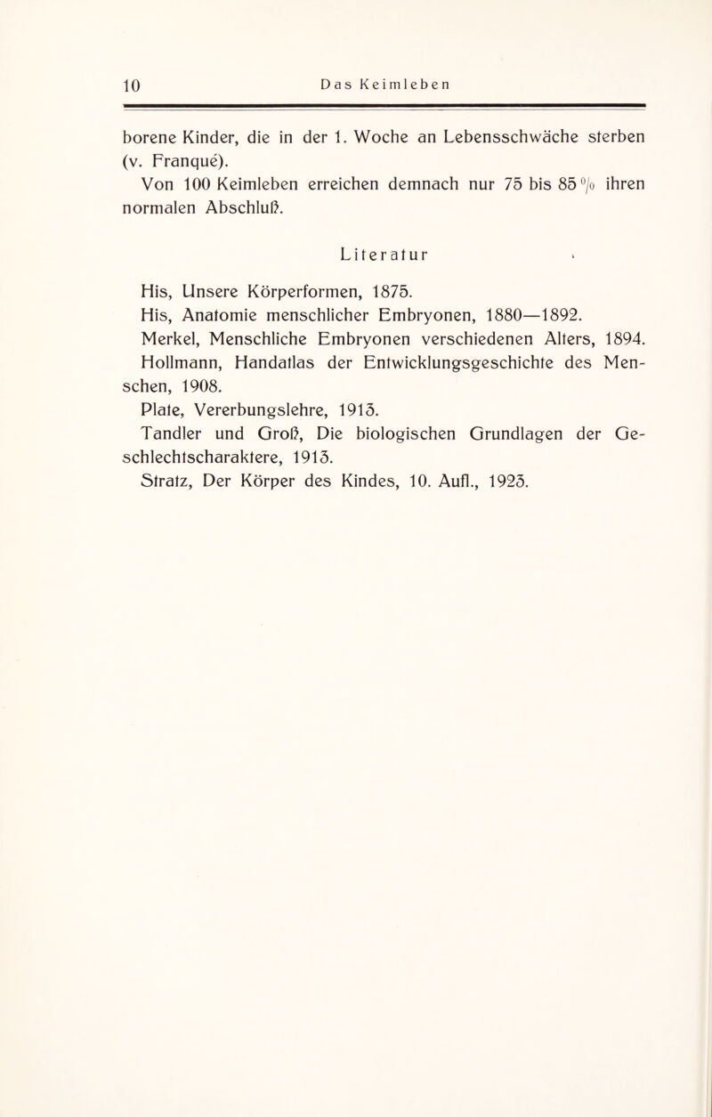 borene Kinder, die in der 1. Woche an Lebensschwäche sterben (v. Franque). Von 100 Keimleben erreichen demnach nur 75bis85°/o ihren normalen Abschluß. Literatur His, Unsere Körperformen, 1875. His, Anatomie menschlicher Embryonen, 1880—1892. Merkel, Menschliche Embryonen verschiedenen Alters, 1894. Hollmann, Handatlas der Entwicklungsgeschichte des Men¬ schen, 1908. Plate, Vererbungslehre, 1915. Tandler und Groß, Die biologischen Grundlagen der Ge- schlechlscharaktere, 1915. Stratz, Der Körper des Kindes, 10. Aufl., 1925.