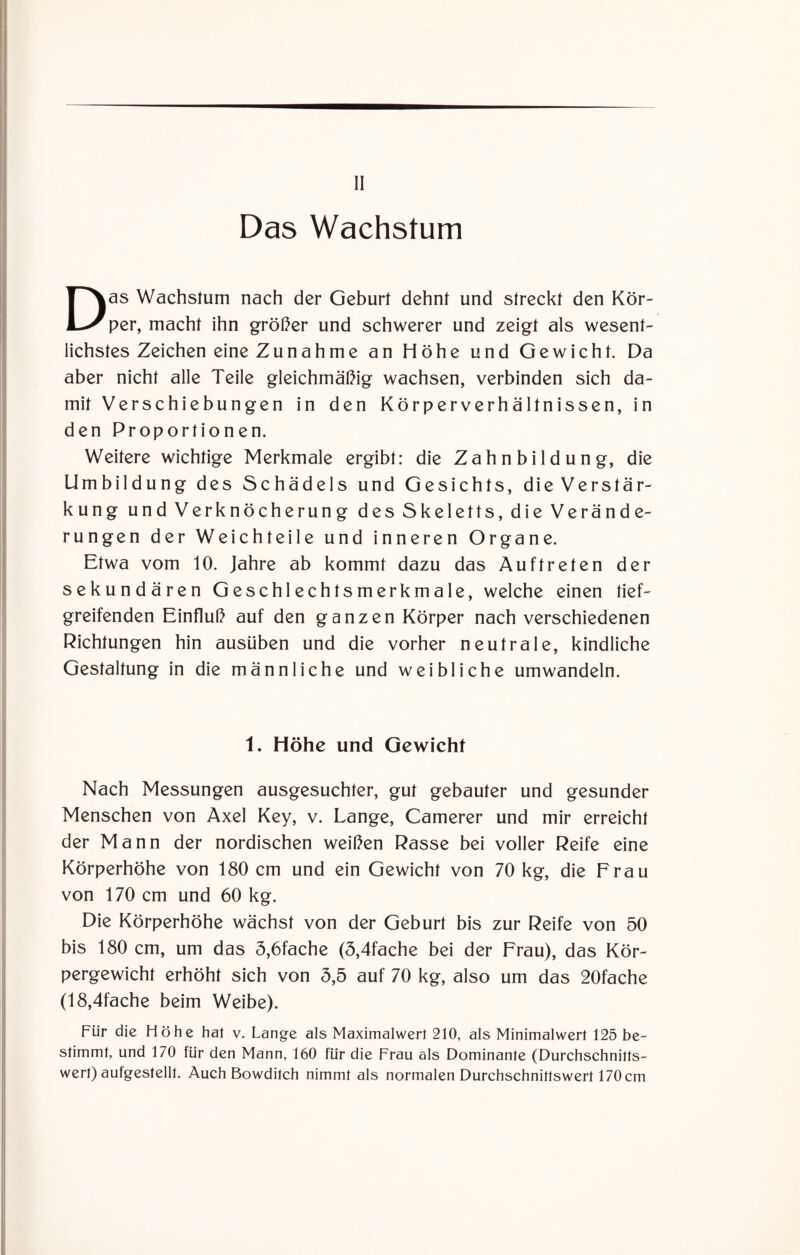 Das Wachstum Das Wachstum nach der Geburt dehnt und streckt den Kör¬ per, macht ihn größer und schwerer und zeigt als wesent¬ lichstes Zeichen eine Zunahme an Höhe und Gewicht. Da aber nicht alle Teile gleichmäßig wachsen, verbinden sich da¬ mit Verschiebungen in den Körperverhältnissen, in den Proportionen. Weitere wichtige Merkmale ergibt: die Zahnbildung, die Umbildung des Schädels und Gesichts, die Verstär¬ kung und Verknöcherung des Skeletts, die Verände¬ rungen der Weichteile und inneren Organe. Etwa vom 10. Jahre ab kommt dazu das Auftreten der sekundären Geschlechtsmerkmale, welche einen tief¬ greifenden Einfluß auf den ganzen Körper nach verschiedenen Richtungen hin ausüben und die vorher neutrale, kindliche Gestaltung in die männliche und weibliche umwandeln. 1. Höhe und Gewicht Nach Messungen ausgesuchter, gut gebauter und gesunder Menschen von Axel Key, v. Lange, Camerer und mir erreicht der Mann der nordischen weißen Rasse bei voller Reife eine Körperhöhe von 180 cm und ein Gewicht von 70 kg, die Frau von 170 cm und 60 kg. Die Körperhöhe wächst von der Geburt bis zur Reife von 50 bis 180 cm, um das 5,6fache (5,4fache bei der Frau), das Kör¬ pergewicht erhöht sich von 5,5 auf 70 kg, also um das 20fache (18,4fache beim Weibe). Für die Höhe hat v. Lange als Maximalwert 210, als Minimalwert 125 be¬ stimmt, und 170 für den Mann, 160 für die Frau als Dominante (Durchschnitts¬ wert) aufgestellt. Auch Bowditch nimmt als normalen Durchschnittswert 170 cm