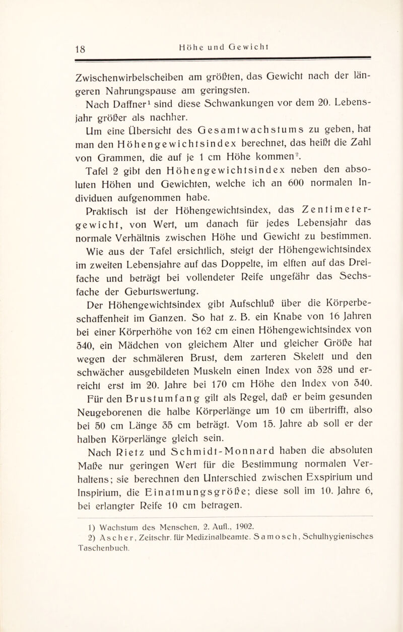 Zwischen wirbelscheiben am größten, das Gewicht nach der län¬ geren Nahrungspause am geringsten. Nach Daffner1 sind diese Schwankungen vor dem 20. Lebens¬ jahr größer als nachher. Um eine Übersicht des Gesamtwachstums zu geben, hat man den Höhengewichtsindex berechnet, das heißt die Zahl von Grammen, die auf je 1 cm Höhe kommen-. Tafel 2 gibt den Höhengewichtsindex neben den abso¬ luten Höhen und Gewichten, welche ich an 600 normalen In¬ dividuen aufgenommen habe. Praktisch ist der Höhengewichtsindex, das Zentimeter¬ gewicht, von Wert, um danach für jedes Lebensjahr das normale Verhältnis zwischen Höhe und Gewicht zu bestimmen. Wie aus der Tafel ersichtlich, steigt der Höhengewichtsindex im zweiten Lebensjahre auf das Doppelte, im elften auf das Drei¬ fache und beträgt bei vollendeter Reife ungefähr das Sechs¬ fache der Geburtswertung. Der Höhengewichtsindex gibt Aufschluß über die Körperbe- schaffenheit im Ganzen. So hat z. B. ein Knabe von 16 Jahren bei einer Körperhöhe von 162 cm einen Höhengewichtsindex von 540, ein Mädchen von gleichem Alter und gleicher Größe hat wegen der schmäleren Brust, dem zarteren Skelett und den schwächer ausgebildeten Muskeln einen Index von 528 und er¬ reicht erst im 20. Jahre bei 170 cm Höhe den Index von 540. Für den Brustumfang gilt als Regel, daß er beim gesunden Neugeborenen die halbe Körperlänge um 10 cm übertrifTl, also bei 50 cm Länge 55 cm beträgt. Vom 15. Jahre ab soll er der halben Körperlänge gleich sein. Nach Rietz und Schmidt-Monnard haben die absoluten Maße nur geringen Wert für die Bestimmung normalen Ver¬ haltens; sie berechnen den Unterschied zwischen Exspirium und lnspirium, die Einatmungsgröße; diese soll im 10. Jahre 6, bei erlangter Reife 10 cm betragen. 1) Wachslum des Menschen, 2. Aufl., 1902. 2) Ascher, Zeilschr. für Medizinalbeamle. Sa mosch, Schulhygienisches Taschenbuch.