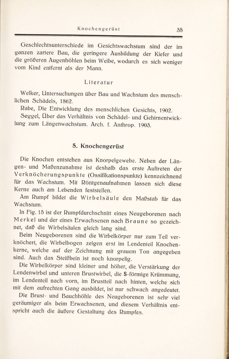 Geschlechtsunterschiede im Gesichtswachstum sind der im ganzen zartere Bau, die geringere Ausbildung der Kiefer und die größeren Augenhöhlen beim Weibe, wodurch es sich weniger vom Kind entfernt als der Mann. Literatur Welker, Untersuchungen über Bau und Wachstum des mensch¬ lichen Schädels, 1862. Rabe, Die Entwicklung des menschlichen Gesichts, 1902. Seggel, Über das Verhältnis von Schädel- und Gehirnentwick¬ lung zum Längenwachstum. Arch. f. Anthrop. 1905. 5. Knochengerüst Die Knochen entstehen aus Knorpelgewebe. Neben der Län¬ gen- und Maßenzunahme ist deshalb das erste Auftreten der Verknöcherungspunkte (Ossifikationspunkte) kennzeichnend für das Wachstum. Mit Röntgenaufnahmen lassen sich diese Kerne auch am Lebenden feststellen. Am Rumpf bildet die Wirbelsäule den Maßstab für das Wachstum. In Lig. 15 ist der Rumpfdurchschnitt eines Neugeborenen nach Merkel und der eines Erwachsenen nach Braune so gezeich¬ net, daß die Wirbelsäulen gleich lang sind. Beim Neugeborenen sind die Wirbelkörper nur zum Teil ver¬ knöchert, die Wirbelbogen zeigen erst im Lendenteil Knochen¬ kerne, welche auf der Zeichnung mit grauem Ton angegeben sind. Auch das Steißbein ist noch knorpelig. Die Wirbelkörper sind kleiner und höher, die Verstärkung der Lendenwirbel und unteren Brustwirbel, die S-förmige Krümmung, im Lendenteil nach vorn, im Brustteil nach hinten, welche sich mit dem aufrechten Gang ausbildet, ist nur schwach angedeutet. Die Brust- und Bauchhöhle des Neugeborenen ist sehr viel geräumiger als beim Erwachsenen, und diesem Verhältnis ent¬ spricht auch die äußere Gestaltung des Rumpfes.