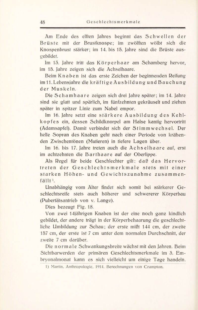 Am Ende des elften Jahres beginnt das Schwellen der Brüste mit der Brustknospe; im zwölften wölbt sich die Knospenbrust stärker; im 14. bis 15. Jahre sind die Brüste aus¬ gebildet. Im 15. Jahre tritt das Körperhaar am Schamberg hervor, im 15. Jahre zeigen sich die Achselhaare. Beim Knaben ist das erste Zeichen der beginnenden Reifung im 11. Lebensjahre die kräftigeAusbildung und Bauchung der Muskeln. Die Scham haare zeigen sich drei Jahre später; im 14. Jahre sind sie glatt und spärlich, im fünfzehnten gekräuselt und ziehen später in spitzer Linie zum Nabel empor. Im 16. Jahre setzt eine stärkere Ausbildung des Kehl¬ kopfes ein, dessen Schildknorpel am Halse kantig hervortritt (Adamsapfel). Damit verbindet sich der Stimmwechsel. Der helle Sopran des Knaben geht nach einer Periode von krähen¬ den Zwischentönen (Mutieren) in tiefere Lagen über. Im 16. bis 17. Jahre treten auch die Achselhaare auf, erst im achtzehnten die Barthaare auf der Oberlippe. Als Regel für beide Geschlechter gilt: daß das Hervor¬ treten der Geschlechtsmerkmale stets mit einer starken Höhen- und Gewichtszunahme zusammen¬ fällt1. Unabhängig vom Alter findet sich somit bei stärkerer Ge¬ schlechtsreife stets auch höherer und schwererer Körperbau (Pubertätsantrieb von v. Lange). Dies bezeugt Fig. 18. Von zwei 14jährigen Knaben ist der eine noch ganz kindlich gebildet, der andere trägt in der Körperbehaarung die geschlecht¬ liche Umbildung zur Schau; der erste mißt 144 cm, der zweite 157 cm, der erste ist 7 cm unter dem normalen Durchschnitt, der zweite 7 cm darüber. Die normale Schwankungsbreite wächst mit den Jahren. Beim Sichtbarwerden der primären Geschlechtsmerkmale im 5. Em¬ bryonalmonat kann es sich vielleicht um einige Tage handeln. 1) Martin, Anthropologie, 1914. Berechnungen von Crampton.