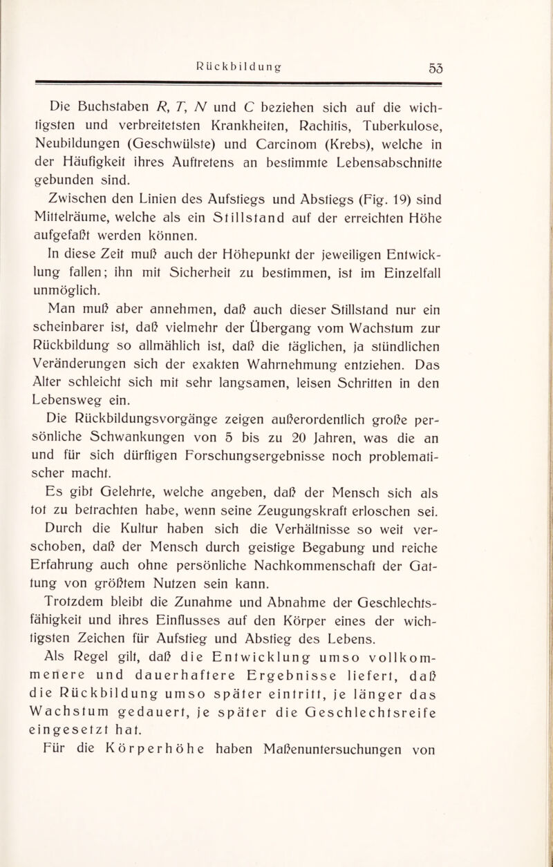 Die Buchstaben R, T, N und C beziehen sich auf die wich¬ tigsten und verbreitetsten Krankheiten, Rachitis, Tuberkulose, Neubildungen (Geschwülste) und Carcinom (Krebs), welche in der Häufigkeit ihres Auftretens an bestimmte Lebensabschnitte gebunden sind. Zwischen den Linien des Aufstiegs und Abstiegs (Fig. 19) sind Milteiräume, welche als ein Stillstand auf der erreichten Höhe aufgefaßt werden können. In diese Zeit muß auch der Höhepunkt der jeweiligen Entwick¬ lung fallen; ihn mit Sicherheit zu bestimmen, ist im Einzelfall unmöglich. Man muß aber annehmen, daß auch dieser Stillstand nur ein scheinbarer ist, daß vielmehr der Übergang vom Wachstum zur Rückbildung so allmählich ist, daß die täglichen, ja stündlichen Veränderungen sich der exakten Wahrnehmung entziehen. Das Alter schleicht sich mit sehr langsamen, leisen Schritten in den Lebensweg ein. Die Rückbildungsvorgänge zeigen außerordentlich große per¬ sönliche Schwankungen von 5 bis zu 20 Jahren, was die an und für sich dürftigen Forschungsergebnisse noch problemati¬ scher macht. Es gibt Gelehrte, welche angeben, daß der Mensch sich als tot zu betrachten habe, wenn seine Zeugungskraft erloschen sei. Durch die Kultur haben sich die Verhältnisse so weit ver¬ schoben, daß der Mensch durch geistige Begabung und reiche Erfahrung auch ohne persönliche Nachkommenschaft der Gat¬ tung von größtem Nutzen sein kann. Trotzdem bleibt die Zunahme und Abnahme der Geschlechts¬ fähigkeit und ihres Einflusses auf den Körper eines der wich¬ tigsten Zeichen für Aufstieg und Abstieg des Lebens. Als Regel gilt, daß die Entwicklung umso vollkom¬ menere und dauerhaftere Ergebnisse liefert, daß die Rückbildung umso später eintritt, je länger das Wachstum gedauert, je später die Geschlechtsreife eingesetzt hat. Für die Körperhöhe haben Maßenuntersuchungen von