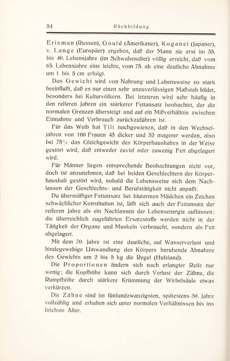 Erisman (Russen), Gould (Amerikaner), Koganei (Japaner), v. Lange (Europäer) ergeben, daß der Mann sie erst im 55. bis 40. Lebensjahre (im Schwabenalter) völlig erreicht, daß vom 65. Lebensjahre eine leichte, vom 75. ab eine deutliche Abnahme um 1 bis 5 cm erfolgt. Das Gewicht wird von Nahrung und Lebensweise so stark beeinflußt, daß es nur einen sehr unzuverlässigen Maßstab bildet, besonders bei Kulturvölkern. Bei letzteren wird sehr häufig in den reiferen Jahren ein stärkerer Fettansatz beobachtet, der die normalen Grenzen übersteigt und auf ein Mißverhältnis zwischen Einnahme und Verbrauch zurückzuführen ist. Für das Weib hat Tilt nachgewiesen, daß in den Wechsel¬ jahren von 100 Frauen 45 dicker und 52 magerer werden, also bei 75°/o das Gleichgewicht des Körperhaushaltes in der Weise gestört wird, daß entweder zuviel oder zuwenig Fett abgelagert wird. Für Männer liegen entsprechende Beobachtungen nicht vor, doch ist anzunehmen, daß bei beiden Geschlechtern der Körper¬ haushalt gestört wird, sobald die Lebensweise sich dem Nach¬ lassen der Geschlechts- und Berufstätigkeit nicht anpaßt. Da übermäßiger Fettansatz bei blutarmen Mädchen ein Zeichen schwächlicher Konstitution ist, läßt sich auch der Fettansatz der reiferen Jahre als ein Nachlassen der Lebensenergie auffassen: die überreichlich zugeführten Ersatzstoffe werden nicht in der Tätigkeit der Organe und Muskeln verbraucht, sondern als Fett abgelagert. Mit dem 70. Jahre ist eine deutliche, auf Wasserverlust und bindegewebige Umwandlung des Körpers beruhende Abnahme des Gewichts um 2 bis 5 kg die Regel (Hufeland). Die Proportionen ändern sich nach erlangter Reife nur wenig; die Kopfhöhe kann sich durch Verlust der Zähne, die Rumpfhöhe durch stärkere Krümmung der Wirbelsäule etwas verkürzen. Die Zähne sind im fünfundzwanzigsten, spätestens 50. Jahre vollzählig und erhalten sich unter normalen Verhältnissen bis ins höchste Alter.