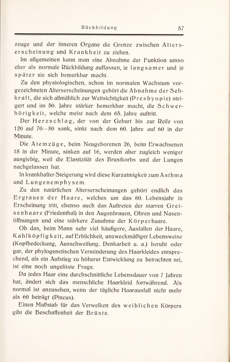 zeuge und der inneren Organe die Grenze zwischen Alters¬ erscheinung und Krankheit zu ziehen. Im allgemeinen kann man eine Abnahme der Funktion umso eher als normale Rückbildung auffassen, je langsamer und je später sie sich bemerkbar macht. Zu den physiologischen, schon im normalen Wachstum vor¬ gezeichneten Alterserscheinungen gehört die Abnahme der Seh¬ kraft, die sich allmählich zur Weitsichtigkeit (Presbyopie) stei¬ gert und im 50. Jahre stärker bemerkbar macht, die Schwer¬ hörigkeit, welche meist nach dem 65. Jahre auftritt. Der Herzschlag, der von der Geburt bis zur Reife von 120 auf 70—80 sank, sinkt nach dem 60. Jahre auf 60 in der Minute. Die Atemzüge, beim Neugeborenen 26, beim Erwachsenen 18 in der Minute, sinken auf 16, werden aber zugleich weniger ausgiebig, weil die Elastizität des Brustkorbs und der Lungen nachgelassen hat. In krankhafter Steigerung wird diese Kurzatmigkeit zum Asthma und Lungenemphysem. Zu den natürlichen Alterserscheinungen gehört endlich das Ergrauen der Haare, welches um das 60. Lebensjahr in Erscheinung tritt, ebenso auch das Auftreten der starren Grei- senhaare (Friedenthal) in den Augenbrauen, Ohren und Nasen¬ öffnungen und eine stärkere Zunahme der Kör per haare. Ob das, beim Mann sehr viel häufigere, Ausfallen der Haare, Kahlköpfigkeit, auf Erblichkeit, unzweckmäßiger Lebensweise (Kopfbedeckung, Ausschweifung, Denkarbeit u. a.) beruht oder gar, der phylogenetischen Verminderung des Haarkleides entspre¬ chend, als ein Aufstieg zu höherer Entwicklung zu betrachten sei, ist eine noch ungelöste Frage. Da jedes Haar eine durchschnittliche Lebensdauer von 7 Jahren hat, ändert sich das menschliche Haarkleid fortwährend. Als normal ist anzusehen, wenn der tägliche Haarausfall nicht mehr als 60 beträgt (Pincus). Einen Maßstab für das Verwelken des weiblichen Körpers gibt die Beschaffenheit der Brüste.