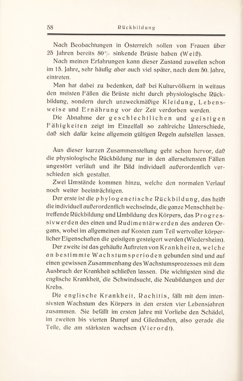 Nach Beobachtungen in Österreich sollen von Frauen über 25 Jahren bereits 80°/o sinkende Brüste haben (Weiß). Nach meinen Erfahrungen kann dieser Zustand zuweilen schon im 15. Jahre, sehr häufig aber auch viel später, nach dem 50. Jahre, eintrefen. Man hat dabei zu bedenken, daß bei Kulturvölkern in weitaus den meisten Fällen die Brüste nicht durch physiologische Rück¬ bildung, sondern durch unzweckmäßige Kleidung, Lebens¬ weise und Ernährung vor der Zeit verdorben werden. Die Abnahme der geschlechtlichen und geistigen Fähigkeiten zeigt im Einzelfall so zahlreiche Unterschiede, daß sich dafür keine allgemein gültigen Regeln aufstellen lassen. Aus dieser kurzen Zusammenstellung geht schon hervor, daß die physiologische Rückbildung nur in den allerseltensten Fällen ungestört verläuft und ihr Bild individuell außerordentlich ver¬ schieden sich gestaltet. Zwei Umstände kommen hinzu, welche den normalen Verlauf noch weiter beeinträchtigen. Der erste ist die phylogenetische Rückbildung, das heißt die individuell außerordentlich wechselnde, die ganze Menschheit be¬ treffende Rückbildung und Umbildung des Körpers, das Progres¬ sivwerden des einen und Rudimentärwerden des anderen Or¬ gans, wobei im allgemeinen auf Kosten zum Teil wertvoller körper¬ licher Eigenschaften die geistigen gesteigert werden (Wiedersheim). Derzweite ist das gehäufte Auftreten von Krankheiten, welche an bestimmte Wachstumsperioden gebunden sind und auf einen gewissen Zusammenhang des Wachstumsprozesses mit dem Ausbruch der Krankheit schließen lassen. Die wichtigsten sind die englische Krankheit, die Schwindsucht, die Neubildungen und der Krebs. Die englische Krankheit, Rachitis, fällt mit dem inten¬ sivsten Wachstum des Körpers in den ersten vier Lebensjahren zusammen. Sie befällt im ersten Jahre mit Vorliebe den Schädel, im zweiten bis vierten Rumpf und Gliedmaßen, also gerade die Teile, die am stärksten wachsen (Vierordt).