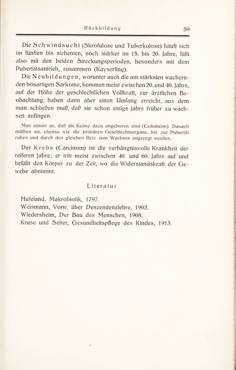 Die Schwindsucht (Skrofulöse und Tuberkulose) häuft sich im fünften bis siebenten, noch stärker im 15. bis 20. Jahre, fällt also mit den beiden Streckungsperioden, besonders mit dem Pubertätsantrieb, zusammen (Kayserling). Die Neubildungen, worunter auch die am stärksten wuchern¬ den bösartigen Sarkome, kommen meist zwischen 20. und 40. Jahre, auf der Höhe der geschlechtlichen Vollkraft, zur ärztlichen Be¬ obachtung, haben dann aber einen Umfang erreicht, aus dem man schließen muß, daß sie schon einige Jahre früher zu wach¬ sen anfingen. Man nimmt an, daß die Keime dazu angeboren sind (Cohnheim). Danach müßten sie, ebenso wie die primären Geschlechtsorgane, bis zur Pubertät ruhen und durch den gleichen Reiz zum Wachsen angeregt werden. Der Krebs (Carcinom) ist die verhängnisvolle Krankheit der reiferen Jahre; er tritt meist zwischen 40. und 60. Jahre auf und befällt den Körper zu der Zeit, wo die Widerstandskraft der Ge¬ webe abnimmt. Literatur Hufeland, Makrobiotik, 1797. Weismann, Vortr. über Deszendenzlehre, 1902. Wiedersheim, Der Bau des Menschen, 1908. Kruse und Selter, Gesundheitspflege des Kindes, 1915.