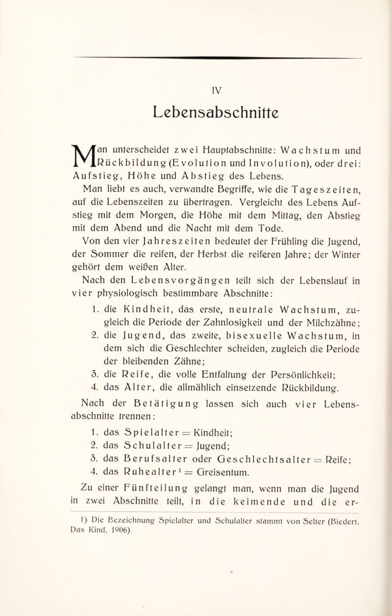 Lebensabschnitte Man unterscheidet zwei Hauptabschnitte: Wachstum und Rückbildung (Evolution und Involution), oder drei: Aufstieg, Höhe und Abstieg des Lebens. Man liebt es auch, verwandte Begriffe, wie die Tageszeiten, auf die Lebenszeiten zu übertragen. Vergleicht des Lebens Auf¬ stieg mit dem Morgen, die Höhe mit dem Mittag, den Abstieg mit dem Abend und die Nacht mit dem Tode. Von den vier Jahreszeiten bedeutet der Frühling die Jugend, der Sommer die reifen, der Herbst die reiferen Jahre; der Winter gehört dem weißen Alter. Nach den Lebensvorgängen teilt sich der Lebenslauf in vier physiologisch bestimmbare Abschnitte: 1. die Kindheit, das erste, neutrale Wachstum, zu¬ gleich die Periode der Zahnlosigkeit und der Milchzähne; 2. die Jugend, das zweite, bisexuelle Wachstum, in dem sich die Geschlechter scheiden, zugleich die Periode der bleibenden Zähne; 3. die Reife, die volle Entfaltung der Persönlichkeit; 4. das Alter, die allmählich einsetzende Rückbildung. Nach der Betätigung lassen sich auch vier Lebens¬ abschnitte trennen: 1. das Spielalter = Kindheit; 2. das Schulalter = Jugend; 3. das Berufsalter oder Geschlechtsalter = Reife; 4. das Ruhealter 1 = Greisentum. Zu einer Fünfteilung gelangt man, wenn man die Jugend in zwei Abschnitte teilt, in die keimende und die er- 1) Die Bezeichnung Spielalter und Schulalter stammt von Selter (Biedert, Das Kind, 1906).