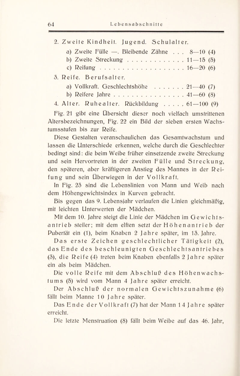 2. Zweite Kindheit. Jugend. Schulalter. a) Zweite Fülle —. Bleibende Zähne . . . 8—10 (4) b) Zweite Streckung.11 —15 (5) c) Reifung .16—20 (6) 5. Reife. Berufsalter. a) Vollkraft. Geschlechtshöhe .21—40 (7) b) Reifere Jahre.41—60 (8) 4. Alter. Ruhealter. Rückbildung.61—100 (9) Fig. 21 gibt eine Übersicht dieser noch vielfach umstrittenen Altersbezeichnungen, Fig. 22 ein Bild der sieben ersten Wachs¬ tumsstufen bis zur Reife. Diese Gestalten veranschaulichen das Gesamtwachstum und lassen die Unterschiede erkennen, welche durch die Geschlechter bedingt sind: die beim Weibe früher einsetzende zweite Streckung und sein Flervortreten in der zweiten Fülle und Streckung, den späteren, aber kräftigeren Anstieg des Mannes in der Rei¬ fung und sein Überwiegen in der Vollkraft. In Fig. 23 sind die Lebenslinien von Mann und Weib nach dem Höhengewichtsindex in Kurven gebracht. Bis gegen das 9. Lebensjahr verlaufen die Linien gleichmäßig, mit leichten Unterwerten der Mädchen. Mit dem 10. Jahre steigt die Linie der Mädchen im Gewichts¬ antrieb steiler; mit dem elften setzt der FI ö h e n a n t r i e b der Pubertät ein (1), beim Knaben 2 Jahre später, im 13. Jahre. Das erste Zeichen geschlechtlicher Tätigkeit (2), das Ende des beschleunigten Geschlechtsantriebes (5), die Reife (4) treten beim Knaben ebenfalls 2 Jahre später ein als beim Mädchen. Die volle Reife mit dem Abschluß des Flöhenwachs- tums (5) wird vom Mann 4 Jahre später erreicht. Der Abschluß der normalen Gewichtszunahme (6) fällt beim Manne 10 Jahre später. Das Ende der Vollkraft (7) hat der Mann 14 Jahre später erreicht. Die letzte Menstruation (8) fällt beim Weibe auf das 46. Jahr,