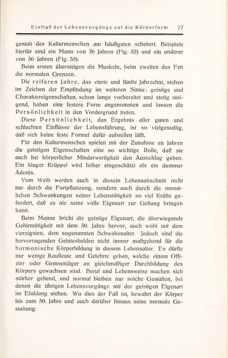 gestalt des Kulturmenschen am häufigsten scheitert. Beispiele hierfür sind ein Mann von 26 Jahren (Fig. 52) und ein anderer von 50 Jahren (Fig. 55). Beim ersten übersteigen die Muskeln, beim zweiten das Fett die normalen Grenzen. Die reiferen Jahre, das vierte und fünfte Jahrzehnt, stehen im Zeichen der Empfindung im weiteren Sinne: geistige und Charaktereigenschaften, schon lange vorbereitet und stetig stei¬ gend, haben eine festere Form angenommen und lassen die Persönlichkeit in den Vordergrund treten. Diese Persönlichkeit, das Ergebnis aller guten und schlechten Einflüsse der Lebensführung, ist so vielgestaltig, daß sich keine feste Formel dafür aufstellen läßt. Für den Kulturmenschen spielen mit der Zunahme an Jahren die geistigen Eigenschaften eine so wichtige Rolle, daß sie auch bei körperlicher Minderwertigkeit den Ausschlag geben. Ein kluger Krüppel wird höher eingeschätzt als ein dummer Adonis. Vom Weib werden auch in diesem Lebensabschnitt nicht nur durch die Fortpflanzung, sondern auch durch die monat¬ lichen Schwankungen seiner Lebenstätigkeit so viel Kräfte ge¬ fordert, daß es nie seine volle Eigenart zur Geltung bringen kann. Beim Manne bricht die geistige Eigenart, die überwiegende Gehirntätigkeit mit dem 50. Jahre hervor, auch wohl mit dem vierzigsten, dem sogenannten Schwabenalter. Jedoch sind die hervorragenden Geisteshelden nicht immer maßgebend für die harmonische Körperbildung in diesem Lebensalter. Es dürfte nur wenige Kaufleute und Gelehrte geben, welche einem Offi¬ zier oder Gemsenjäger an gleichmäßiger Durchbildung des Körpers gewachsen sind. Beruf und Lebensweise machen sich stärker geltend, und normal bleiben nur solche Gestalten, bei denen die übrigen Lebensvorgänge mit der geistigen Eigenart im Einklang stehen. Wo dies der Fall ist, bewahrt der Körper bis zum 50. Jahre und auch darüber hinaus seine normale Ge¬ staltung.