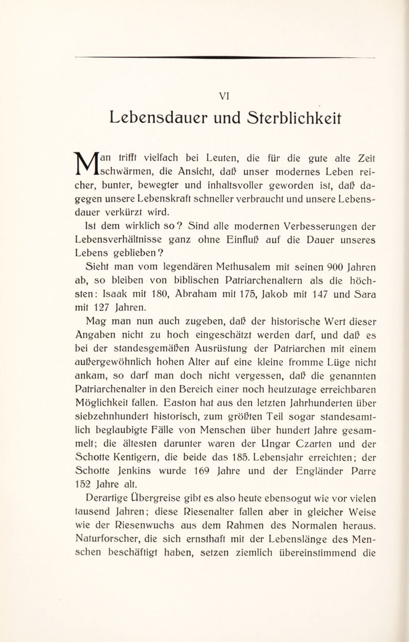 VI Lebensdauer und Sterblichkeit Man trifft vielfach bei Leuten, die für die gute alte Zeit schwärmen, die Ansicht, daß unser modernes Leben rei¬ cher, bunter, bewegter und inhaltsvoller geworden ist, daß da¬ gegen unsere Lebenskraft schneller verbraucht und unsere Lebens¬ dauer verkürzt wird. Ist dem wirklich so? Sind alle modernen Verbesserungen der Lebensverhältnisse ganz ohne Einfluß auf die Dauer unseres Lebens geblieben? Sieht man vom legendären Methusalem mit seinen 900 Jahren ab, so bleiben von biblischen Patriarchenaltern als die höch¬ sten: Isaak mit 180, Abraham mit 175, Jakob mit 147 und Sara mit 127 Jahren. Mag man nun auch zugeben, daß der historische Wert dieser Angaben nicht zu hoch eingeschätzt werden darf, und daß es bei der standesgemäßen Ausrüstung der Patriarchen mit einem außergewöhnlich hohen Alter auf eine kleine fromme Lüge nicht ankam, so darf man doch nicht vergessen, daß die genannten Patriarchenalter in den Bereich einer noch heutzutage erreichbaren Möglichkeit fallen. Easton hat aus den letzten Jahrhunderten über siebzehnhundert historisch, zum größten Teil sogar standesamt¬ lich beglaubigte Fälle von Menschen über hundert Jahre gesam¬ melt; die ältesten darunter waren der Ungar Czarten und der Schotte Kenfigern, die beide das 185. Lebensjahr erreichten; der Schotte Jenkins wurde 169 Jahre und der Engländer Parre 152 Jahre alt. Derartige Übergreise gibt es also heute ebensogut wie vor vielen tausend Jahren; diese Riesenalter fallen aber in gleicher Weise wie der Riesenwuchs aus dem Rahmen des Normalen heraus. Naturforscher, die sich ernsthaft mit der Lebenslänge des Men¬ schen beschäftigt haben, setzen ziemlich übereinstimmend die