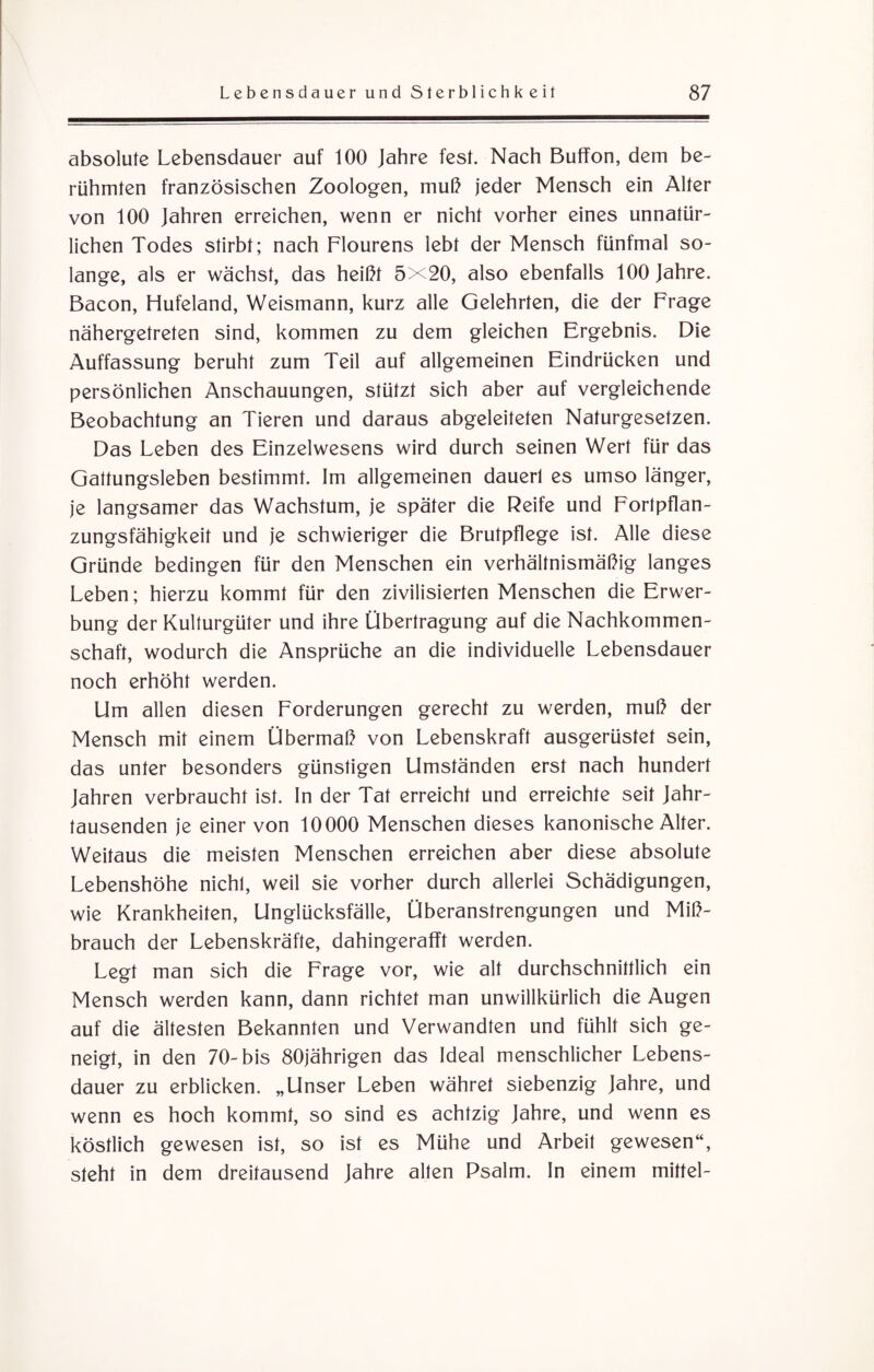 absolute Lebensdauer auf 100 Jahre fest. Nach Buffon, dem be¬ rühmten französischen Zoologen, muß jeder Mensch ein Alter von 100 Jahren erreichen, wenn er nicht vorher eines unnatür¬ lichen Todes stirbt; nach Flourens lebt der Mensch fünfmal so¬ lange, als er wächst, das heißt 5X20, also ebenfalls 100 Jahre. Bacon, Hufeland, Weismann, kurz alle Gelehrten, die der Frage nähergetreten sind, kommen zu dem gleichen Ergebnis. Die Auffassung beruht zum Teil auf allgemeinen Eindrücken und persönlichen Anschauungen, stützt sich aber auf vergleichende Beobachtung an Tieren und daraus abgeleiteten Naturgesetzen. Das Leben des Einzelwesens wird durch seinen Wert für das Gattungsleben bestimmt. Im allgemeinen dauert es umso länger, je langsamer das Wachstum, je später die Reife und Forlpflan- zungsfähigkeit und je schwieriger die Brutpflege ist. Alle diese Gründe bedingen für den Menschen ein verhältnismäßig langes Leben; hierzu kommt für den zivilisierten Menschen die Erwer¬ bung der Kulturgüter und ihre Übertragung auf die Nachkommen¬ schaft, wodurch die Ansprüche an die individuelle Lebensdauer noch erhöht werden. Um allen diesen Forderungen gerecht zu werden, muß der Mensch mit einem Übermaß von Lebenskraft ausgerüstet sein, das unter besonders günstigen Umständen erst nach hundert Jahren verbraucht ist. In der Tat erreicht und erreichte seit Jahr¬ tausenden je einer von 10000 Menschen dieses kanonische Alter. Weitaus die meisten Menschen erreichen aber diese absolute Lebenshöhe nichl, weil sie vorher durch allerlei Schädigungen, wie Krankheiten, Unglücksfälle, Überanstrengungen und Miß¬ brauch der Lebenskräfte, dahingerafft werden. Legt man sich die Frage vor, wie alt durchschnittlich ein Mensch werden kann, dann richtet man unwillkürlich die Augen auf die ältesten Bekannten und Verwandten und fühlt sich ge¬ neigt, in den 70-bis 80jährigen das Ideal menschlicher Lebens¬ dauer zu erblicken. „Unser Leben währet siebenzig Jahre, und wenn es hoch kommt, so sind es achtzig Jahre, und wenn es köstlich gewesen ist, so ist es Mühe und Arbeit gewesen“, steht in dem dreitausend Jahre alten Psalm. In einem mittel-