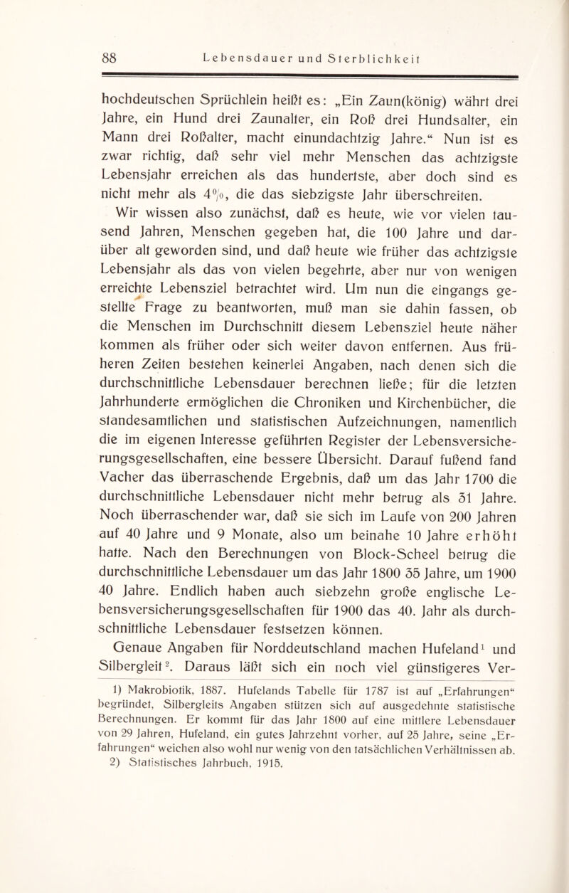 hochdeutschen Sprüchlein heißt es: „Ein Zaun(könig) währt drei Jahre, ein Hund drei Zaunalter, ein Roß drei Hundsalter, ein Mann drei Roßalter, macht einundachtzig Jahre.“ Nun ist es zwar richtig, daß sehr viel mehr Menschen das achtzigste Lebensjahr erreichen als das hundertste, aber doch sind es nicht mehr als 4°/o, die das siebzigste Jahr überschreiten. Wir wissen also zunächst, daß es heute, wie vor vielen tau¬ send Jahren, Menschen gegeben hat, die 100 Jahre und dar¬ über alt geworden sind, und daß heute wie früher das achtzigste Lebensjahr als das von vielen begehrte, aber nur von wenigen erreichte Lebensziel betrachtet wird. Um nun die eingangs ge¬ stellte Frage zu beantworten, muß man sie dahin fassen, ob die Menschen im Durchschnitt diesem Lebensziel heute näher kommen als früher oder sich weiter davon entfernen. Aus frü¬ heren Zeiten bestehen keinerlei Angaben, nach denen sich die durchschnittliche Lebensdauer berechnen ließe; für die letzten Jahrhunderte ermöglichen die Chroniken und Kirchenbücher, die standesamtlichen und statistischen Aufzeichnungen, namentlich die im eigenen Interesse geführten Register der Lebensversiche¬ rungsgesellschaften, eine bessere Übersicht. Darauf fußend fand Vacher das überraschende Ergebnis, daß um das Jahr 1700 die durchschnittliche Lebensdauer nicht mehr betrug als 51 Jahre. Noch überraschender war, daß sie sich im Laufe von 200 Jahren auf 40 Jahre und 9 Monate, also um beinahe 10 Jahre erhöht hatte. Nach den Berechnungen von Block-Scheel betrug die durchschnittliche Lebensdauer um das Jahr 1800 55 Jahre, um 1900 40 Jahre. Endlich haben auch siebzehn große englische Le¬ bensversicherungsgesellschaften für 1900 das 40. Jahr als durch¬ schnittliche Lebensdauer festsetzen können. Genaue Angaben für Norddeutschland machen Hufeland1 und Silbergleit2. Daraus läßt sich ein noch viel günstigeres Ver- 1) Makrobiotik, 1887. Hufelands Tabelle für 1787 ist auf „Erfahrungen“ begründet, Silbergleits Angaben stützen sich auf ausgedehnte statistische Berechnungen. Er kommt für das Jahr 1800 auf eine mittlere Lebensdauer von 29 Jahren, Hufeland, ein gutes Jahrzehnt vorher, auf 25 Jahre, seine „Er¬ fahrungen“ weichen also wohl nur wenig von den tatsächlichen Verhältnissen ab. 2) Statistisches Jahrbuch, 1915.