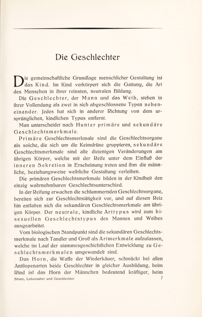 Die gemeinschaftliche Grundlage menschlicher Gestaltung ist das Kind. Im Kind verkörpert sich die Gattung, die Art des Menschen in ihrer reinsten, neutralen Bildung. Die Geschlechter, der Mann und das Weib, stehen in ihrer Vollendung als zwei in sich abgeschlossene Typen neben¬ einander. Jedes hat sich in anderer Richtung von dem ur¬ sprünglichen, kindlichen Typus entfernt. Man unterscheidet nach Hunter primäre und sekundäre Geschlechtsmerkmale. Primäre Geschlechtsmerkmale sind die Geschlechtsorgane als solche, die sich um die Keimdrüse gruppieren, sekundäre Geschlechtsmerkmale sind alle diejenigen Veränderungen am übrigen Körper, welche mit der Reife unter dem Einfluß der inneren Sekretion in Erscheinung treten und ihm die männ¬ liche, beziehungsweise weibliche Gestaltung verleihen. Die primären Geschlechtsmerkmale bilden in der Kindheit den einzig wahrnehmbaren Geschlechtsunterschied. In der Reifung erwachen die schlummernden Geschlechtsorgane, bereiten sich zur Geschlechtstätigkeit vor, und auf diesen Reiz hin entfalten sich die sekundären Geschlechtsmerkmale am übri¬ gen Körper. Der neutrale, kindliche Arttypus wird zum bi¬ sexuellen Geschlechtstypus des Mannes und Weibes ausgearbeitet. Vom biologischen Standpunkt sind die sekundären Geschlechts¬ merkmale nach Tandler und Groß als Artmerkmale aufzufassen, welche im Lauf der stammesgeschichtlichen Entwicklung zu Ge¬ schlechtsmerkmalen umgewandelt sind. Das Horn, die Waffe der Wiederkäuer, schmückt bei allen Antilopenarten beide Geschlechter in gleicher Ausbildung, beim Rind ist das Horn der Männchen bedeutend kräftiger, beim Stratz, Lebensalter und Geschlechter 7