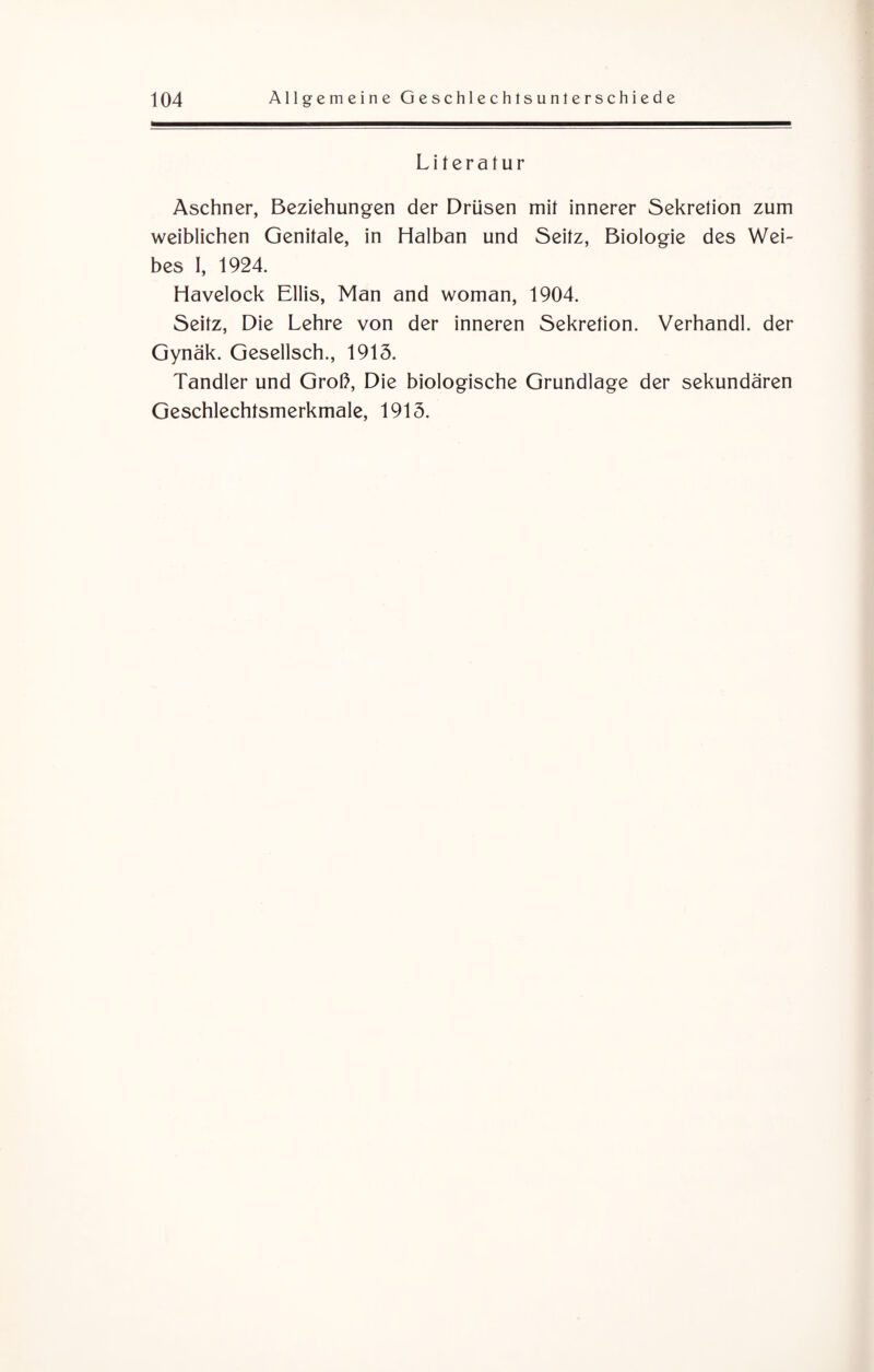 Literatur Aschner, Beziehungen der Drüsen mit innerer Sekretion zum weiblichen Genitale, in Halban und Seitz, Biologie des Wei¬ bes I, 1924. Havelock Ellis, Man and woman, 1904. Seitz, Die Lehre von der inneren Sekretion. Verhandl. der Gynäk. Gesellsch., 1915. Tandler und Groß, Die biologische Grundlage der sekundären Geschlechtsmerkmale, 1915.