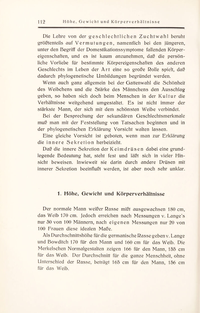 Die Lehre von der geschlechtlichen Zuchtwahl beruht größtenteils auf Vermutungen, namentlich bei den jüngeren, unter den Begriff der Domestikationssymptome fallenden Körper¬ eigenschaften, und es ist kaum anzunehmen, daß die persön¬ liche Vorliebe für bestimmte Körpereigenschaften des anderen Geschlechts im Leben der Art eine so große Rolle spielt, daß dadurch phylogenetische Umbildungen begründet werden. Wenn auch ganz allgemein bei der Gattenwahl die Schönheit des Weibchens und die Stärke des Männchens den Ausschlag geben, so haben sich doch beim Menschen in der Kultur die Verhältnisse weitgehend umgestaltet. Es ist nicht immer der stärkste Mann, der sich mit dem schönsten Weibe verbindet. Bei der Besprechung der sekundären Geschlechtsmerkmale muß man mit der Feststellung von Tatsachen beginnen und in der phylogenetischen Erklärung Vorsicht walten lassen. Eine gleiche Vorsicht ist geboten, wenn man zur Erklärung die innere Sekretion herbeizieht. Daß die innere Sekretion der Keimdrüsen dabei eine grund¬ legende Bedeutung hat, steht fest und läßt sich in vieler Hin¬ sicht beweisen. Inwieweit sie darin durch andere Drüsen mit innerer Sekretion beeinflußt werden, ist aber noch sehr unklar. 1. Höhe, Gewicht und Körperverhälfnisse Der normale Mann weißer Rasse mißt ausgewachsen 180 cm, das Weib 170 cm. Jedoch erreichen nach Messungen v. Lange’s nur 50 von 100 Männern, nach eigenen Messungen nur 20 von 100 Frauen diese idealen Maße. Als Durchschnittshöhe für die germanische Rasse geben v. Lange und Bowditch 170 für den Mann und 160 cm für das Weib. Die Merkelschen Normalgestalten zeigen 166 für den Mann, 155 cm für das Weib. Der Durchschnitt für die ganze Menschheit, ohne Unterschied der Rasse, beträgt 165 cm für den Mann, 156 cm für das Weib.