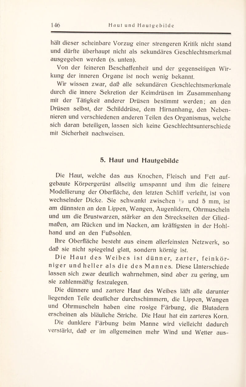 hält dieser scheinbare Vorzug einer strengeren Kritik nicht stand und dürfte überhaupt nicht als sekundäres Geschlechtsmerkmal ausgegeben werden (s. unten). Von der feineren Beschaffenheit und der gegenseitigen Wir¬ kung der inneren Organe ist noch wenig bekannt. Wir wissen zwar, daß alle sekundären Geschlechtsmerkmale durch die innere Sekretion der Keimdrüsen im Zusammenhang mit der Tätigkeit anderer Drüsen bestimmt werden; an den Drüsen selbst, der Schilddrüse, dem Hirnanhang, den Neben¬ nieren und verschiedenen anderen Teilen des Organismus, welche sich daran beteiligen, lassen sich keine Geschlechtsunterschiede mit Sicherheit nachweisen. 5. Haut und Hautgebilde Die Haut, welche das aus Knochen, Fleisch und Fett auf¬ gebaute Körpergerüst allseitig umspannt und ihm die feinere Modellierung der Oberfläche, den letzten Schliff verleiht, ist von wechselnder Dicke. Sie schwankt zwischen G und 5 mm, ist am dünnsten an den Lippen, Wangen, Augenlidern, Ohrmuscheln und um die Brustwarzen, stärker an den Streckseiten der Glied¬ maßen, am Rücken und im Nacken, am kräftigsten in der Hohl¬ hand und an den Fußsohlen. Ihre Oberfläche besteht aus einem allerfeinsten Netzwerk, so daß sie nicht spiegelnd glatt, sondern körnig ist. Die Haut des Weibes ist dünner, zarter, feinkör¬ niger und heller als die des Mannes. Diese Unterschiede lassen sich zwar deutlich wahrnehmen, sind aber zu gering, um sie zahlenmäßig festzulegen. Die dünnere und zartere Haut des Weibes läßt alle darunter liegenden Feile deutlicher durchschimmern, die Lippen, Wangen und Ohrmuscheln haben eine rosige Färbung, die Blutadern erscheinen als bläuliche Striche. Die Haut hat ein zarteres Korn. Die dunklere Färbung beim Manne wird vielleicht dadurch verstärkt, daß er im allgemeinen mehr Wind und Wetter aus-