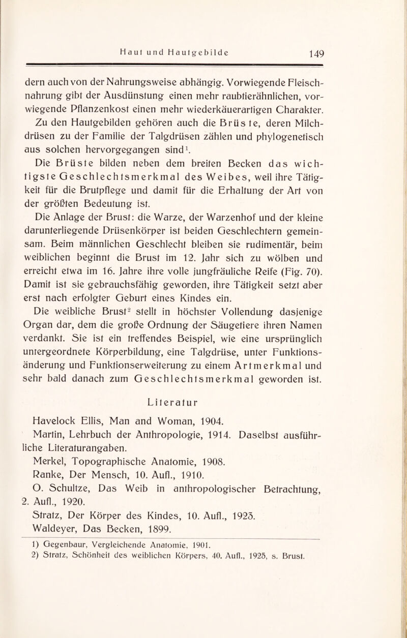 dern auch von der Nahrungsweise abhängig. Vorwiegende Fleisch¬ nahrung gibt der Ausdünstung einen mehr raubtierähnlichen, vor¬ wiegende Pflanzenkost einen mehr wiederkäuerartigen Charakter. Zu den Hautgebilden gehören auch die Brüs te, deren Milch¬ drüsen zu der Familie der Talgdrüsen zählen und phylogenetisch aus solchen hervorgegangen sind1. Die Brüste bilden neben dem breiten Becken das wich¬ tigste Geschlechtsmerkmal des Weibes, weil ihre Tätig¬ keit für die Brutpflege und damit für die Erhaltung der Art von der größten Bedeutung ist. Die Anlage der Brust: die Warze, der Warzenhof und der kleine darunterliegende Drüsenkörper ist beiden Geschlechtern gemein¬ sam. Beim männlichen Geschlecht bleiben sie rudimentär, beim weiblichen beginnt die Brust im 12. Jahr sich zu wölben und erreicht etwa im 16. Jahre ihre volle jungfräuliche Reife (Fig. 70). Damit ist sie gebrauchsfähig geworden, ihre Tätigkeit setzt aber erst nach erfolgter Geburt eines Kindes ein. Die weibliche Brust2 stellt in höchster Vollendung dasjenige Organ dar, dem die große Ordnung der Säugetiere ihren Namen verdankt. Sie ist ein treffendes Beispiel, wie eine ursprünglich untergeordnete Körperbildung, eine Talgdrüse, unter Funktions¬ änderung und Funktionserweiterung zu einem Artmerkmal und sehr bald danach zum Geschlechtsmerkmal geworden ist. Literatur Havelock Ellis, Man and Woman, 1904. Martin, Lehrbuch der Anthropologie, 1914. Daselbst ausführ¬ liche Literaturangaben. Merkel, Topographische Anatomie, 1908. Ranke, Der Mensch, 10. Aufl., 1910. O. Schultze, Das Weib in anthropologischer Betrachtung, 2. Aufl., 1920. Stratz, Der Körper des Kindes, 10. Aufl., 1923. Waldeyer, Das Becken, 1899. 1) Gegenbaur, Vergleichende Anatomie, 1901. 2) Slratz, Schönheit des weiblichen Körpers, 40. Aufl., 1925, s. Brust.