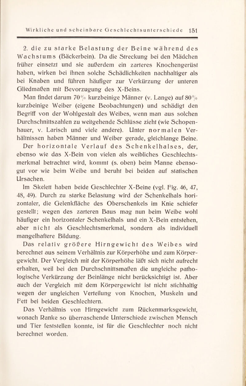 2. die zu starke Belastung der Beine während des Wachstums (Bäckerbein). Da die Streckung bei den Mädchen früher einsetzt und sie außerdem ein zarteres Knochengerüst haben, wirken bei ihnen solche Schädlichkeiten nachhaltiger als bei Knaben und führen häufiger zur Verkürzung der unteren Gliedmaßen mit Bevorzugung des X-Beins. Man findet darum 70°/o kurzbeinige Männer (v. Lange) auf 80°/o kurzbeinige Weiber (eigene Beobachtungen) und schädigt den Begriff von der Wohlgestalt des Weibes, wenn man aus solchen Durchschnittszahlen zu weitgehende Schlüsse zieht (wie Schopen¬ hauer, v. Larisch und viele andere). Unter normalen Ver¬ hältnissen haben Männer und Weiber gerade, gleichlange Beine. Der horizontale Verlauf des Schenkelhalses, der, ebenso wie das X-Bein von vielen als weibliches Geschlechts¬ merkmal betrachtet wird, kommt (s. oben) beim Manne ebenso¬ gut vor wie beim Weibe und beruht bei beiden auf statischen Ursachen. Im Skelett haben beide Geschlechter X-Beine (vgl. Fig. 46, 47, 48, 49). Durch zu starke Belastung wird der Schenkelhals hori¬ zontaler, die Gelenkfläche des Oberschenkels im Knie schiefer gestellt; wegen des zarteren Baus mag nun beim Weibe wohl häufiger ein horizontaler Schenkelhals und ein X-Bein entstehen, aber nicht als Geschlechtsmerkmal, sondern als individuell mangelhaftere Bildung. Das relativ größere Flirngewicht des Weibes wird berechnet aus seinem Verhältnis zur Körperhöhe und zum Körper¬ gewicht. Der Vergleich mit der Körperhöhe läßt sich nicht aufrecht erhalten, weil bei den Durchschnittsmaßen die ungleiche patho¬ logische Verkürzung der Beinlänge nicht berücksichtigt ist. Aber auch der Vergleich mit dem Körpergewicht ist nicht stichhaltig wegen der ungleichen Verteilung von Knochen, Muskeln und Fett bei beiden Geschlechtern. Das Verhältnis von Hirngewicht zum Rückenmarksgewicht, wonach Ranke so überraschende Unterschiede zwischen Mensch und Tier feststellen konnte, ist für die Geschlechter noch nicht berechnet worden.