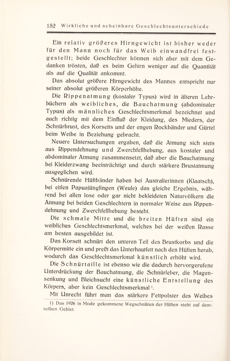 Ein relativ größeres Hirngewicht ist bisher weder für den Mann noch für das Weib einwandfrei fest¬ gestellt; beide Geschlechter können sich aber mit dem Ge¬ danken trösten, daß es beim Gehirn weniger auf die Quantität als auf die Qualität ankommt. Das absolut größere Hirngewicht des Mannes entspricht nur seiner absolut größeren Körperhöhe. Die Rippenatmung (kostaler Typus) wird in älteren Lehr¬ büchern als weibliches, die Bauchatmung (abdominaler 1 ypus) als männliches Geschlechtsmerkmal bezeichnet und auch richtig mit dem Einfluß der Kleidung, des Mieders, der Schnürbrust, des Korsetts und der engen Rockbänder und Gürtel beim Weibe in Beziehung gebracht. Neuere Untersuchungen ergaben, daß die Atmung sich stets aus Rippendehnung und Zwerchfellhebung, aus kostaler und abdominaler Atmung zusammensetzt, daß aber die Bauchatmung bei Kleiderzwang beeinträchtigt und durch stärkere Brustatmung ausgeglichen wird. Schnürende Hüftbänder haben bei Australierinnen (Klaatsch), bei eitlen Papuajünglingen (Weule) das gleiche Ergebnis, wäh¬ rend bei allen lose oder gar nicht bekleideten Naturvölkern die Atmung bei beiden Geschlechtern in normaler Weise aus Rippen¬ dehnung und Zwerchfellhebung besieht. Die schmale Mitte und die breiten Hüften sind ein weibliches Geschlechtsmerkmal, welches bei der weißen Rasse am besten ausgebildet ist. Das Korsett schnürt den unteren Teil des Brustkorbs und die Körpermitte ein und preßt das Unterhautfett nach den Hüften herab, wodurch das Geschlechtsmerkmal künstlich erhöht wird. Die Schnürtaille ist ebenso wie die dadurch hervorgerufene Unterdrückung der Bauchatmung, die Schnürleber, die Magen¬ senkung und Bleichsucht eine künstliche Entstellung des Körpers, aber kein Geschlechtsmerkmal1. Mit Unrecht führt man das stärkere Fettpolster des Weibes 1) Das 1926 in Mode gekommene Wegschnüren der Hüften steht auf dem¬ selben Gebiet.