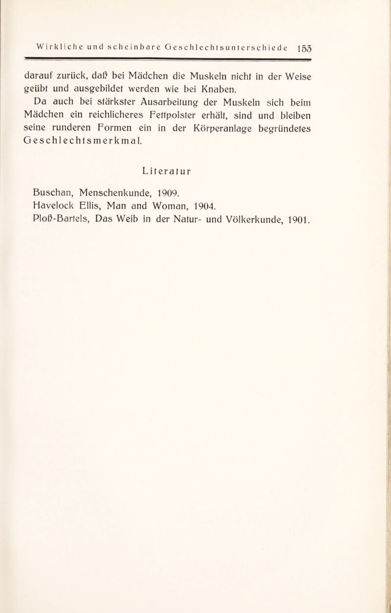 darauf zurück, daß bei Mädchen die Muskeln nicht in der Weise geübt und ausgebildet werden wie bei Knaben. Da auch bei stärkster Ausarbeitung der Muskeln sich beim Mädchen ein reichlicheres Fettpolster erhält, sind und bleiben seine runderen Formen ein in der Körperanlage begründetes Geschlechtsmerkmal. Literatur Buschan, Menschenkunde, 1909. Havelock Ellis, Man and Woman, 1904. Ploß-Barlels, Das Weib in der Natur- und Völkerkunde, 1901.