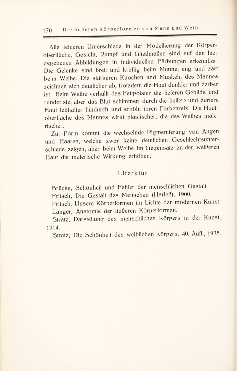 Alle feineren Unterschiede in der Modellierung der Körper¬ oberfläche, Gesicht, Rumpf und Gliedmaßen sind auf den hier gegebenen Abbildungen in individuellen Färbungen erkennbar. Die Gelenke sind breit und kräftig beim Manne, eng und zart beim Weibe. Die stärkeren Knochen und Muskeln des Mannes zeichnen sich deutlicher ab, trotzdem die Haut dunkler und derber ist. Beim Weibe verhüllt das Fettpolster die tieferen Gebilde und rundet sie, aber das Blut schimmert durch die hellere und zartere Haut lebhafter hindurch und erhöht ihren Farbenreiz. Die Haut¬ oberfläche des Mannes wirkt plastischer, die des Weibes male¬ rischer. Zur Form kommt die wechselnde Pigmentierung von Augen und Haaren, welche zwar keine deutlichen Geschlechtsunter¬ schiede zeigen, aber beim Weibe im Gegensatz zu der weißeren Haut die malerische Wirkung erhöhen. Literatur Brücke, Schönheit und Fehler der menschlichen Gestalt. Fritsch, Die Gestalt des Menschen (Harleß), 1900. Fritsch, Unsere Körperformen im Lichte der modernen Kunst. Langer, Anatomie der äußeren Körperformen. Slratz, Darstellung des menschlichen Körpers in der Kunst, 1914. Stratz, Die Schönheit des weiblichen Körpers, 40. Aufl., 1925.