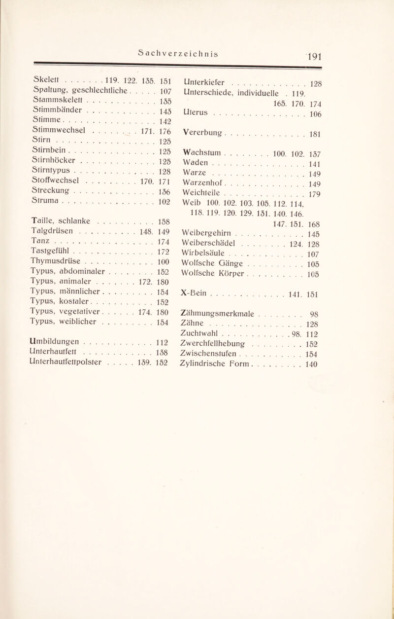 Skelett. 119. 122. 135. 151 Spaltung, geschlechtliche.107 Stammskelett.155 Stimmbänder.145 Stimme.142 Stimmwechsel.171. 176 Stirn. 125 Stirnbein.125 Slirnhöcker.125 Stirntypus.128 Stoffwechsel.170. 171 Streckung.156 Struma.102 Taille, schlanke.158 Talgdrüsen.148. 149 Tanz.174 Tastgefühl.172 Thymusdrüse.100 Typus, abdominaler.152 Typus, animaler.172. 180 Typus, männlicher.154 Typus, kostaler.152 Typus, vegetativer.174. 180 Typus, weiblicher.154 Umbildungen.112 Unterhautfett.158 Unterhautfettpolster.139. 152 Unterkiefer.128 Unterschiede, individuelle . 119. 165. 170. 174 Uterus.106 Vererbung.jgi Wachstum. 100. 102. 137 Waden.141 Warze.149 Warzenhof.149 Weichteile.179 Weib 100. 102. 103. 105. 112. 114. 118. 119. 120. 129. 131. 140. 146. 147. 151. 168 Weibergehirn.145 Weiberschädel.124. 128 Wirbelsäule.107 Wolfsche Gänge.105 Wolfsche Körper.105 X-Bein . 141. 151 Zähmungsmerkmale. 98 Zähne.128 Zuchtwahl.98. 112 Zwerchfellhebung.152 Zwischenstufen.154 Zylindrische Form.140