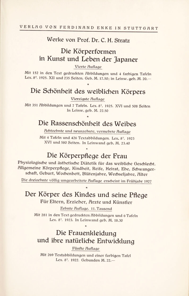 Werke von Prof. Dr. C. H. Stratz Die Körperformen in Kunst und Leben der Japaner Vierte Auflage Mit 152 in den Text gedruckten Abbildungen und 4 farbigen Tafeln Lex. 8°. 1925. XII und 235 Seiten. Geb. M. 17.50; in Leinw. geb. M. 20.— ★ Die Schönheit des weiblichen Körpers Vierzigste Auflage Mit 351 Abbildungen und 7 Tafeln. Lex. 8°. 1925. XVI und 508 Seiten In Leinw. geb. M. 22.50 ★ Die Rassenschönheit des Weibes Achtzehnte und neunzehnte, vermehrte Auflage Mit 4 Tafeln und 426 Textabbildungen. Lex. 8°. 1923 XVI und 580 Seiten. In Leinwand geb. M. 23.40 ★ Die Körperpflege der Frau Physiologische und ästhetische Diätetik für das weibliche Geschlecht, allgemeine Körperpflege, Kindheit, Reife, Heirat, Ehe, Schwanger¬ schaft, Geburt, Wochenbett, Btütenjabre, Wechseljahre, Hlter Die dreizehnte völlig umgearbeitete Auflage erscheint im Frühjahr 1927 ★ Der Körper des Kindes und seine Pflege Für Ettern, Erzieher, Ärzte und Künstler Zehnte Auflage. 11. Tausend Mit 281 in den Text gedruckten Abbildungen und 6 Tafeln Lex. 8°. 1923. In Leinwand geb. M. 18.30 ★ Die Frauenkleidung und ihre natürliche Entwicklung Fünfte Auflage Mit 269 Textabbildungen und einer farbigen Tafel Lex. 8°. 1922. Gebunden M. 22.—