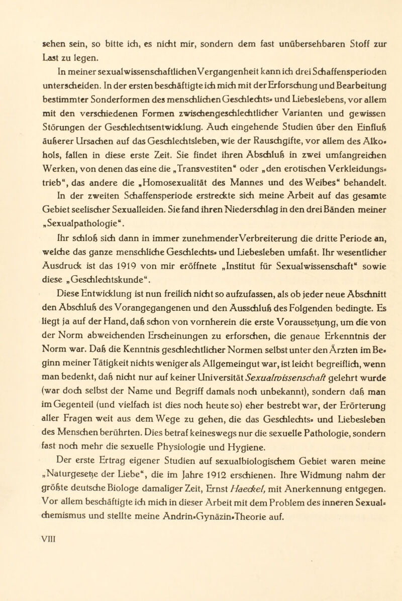 sehen sein, so bitte ich, es nicht mir, sondern dem fast unübersehbaren Stoff zur Last zu legen. In meiner sexualwissenschaftlichen Vergangenheit kann ich drei Schaffensperioden unterscheiden. In der ersten beschäftigte ich mich mit der Erforschung und Bearbeitung bestimmter Sonderformen des menschlichen Geschlechts» und Liebeslebens, vor allem mit den verschiedenen Formen zwischengeschlechtlicher Varianten und gewissen Störungen der Geschlechtsentwicklung. Auch eingehende Studien über den Einfluß äußerer Ursachen auf das Geschlechtsleben, wie der Rauschgifte, vor allem des Alko« hols, fallen in diese erste Zeit. Sie findet ihren Abschluß in zwei umfangreichen Werken, von denen das eine die „Transvestiten“ oder „den erotischen Verkleidungs» trieb“, das andere die „Homosexualität des Mannes und des Weibes“ behandelt. In der zweiten Schaffensperiode erstreckte sich meine Arbeit auf das gesamte Gebiet seelischer Sexualleiden. Sie fand ihren Niederschlag in den drei Bänden meiner „ Sexualpathologie“. Ihr schloß sich dann in immer zunehmenderVerbreiterung die dritte Periode an, welche das ganze menschliche Geschlechts» und Liebesieben umfaßt. Ihr wesentlicher Ausdruck ist das 1919 von mir eröffnete „Institut für Sexualwissenschaft“ sowie diese „Geschlechtskunde“. Diese Entwicklung ist nun freilich nicht so aufzufassen, als ob jeder neue Abschnitt den Abschluß des Vorangegangenen und den Ausschluß des Folgenden bedingte. Es liegt ja auf der Hand, daß schon von vornherein die erste Voraussetzung, um die von der Norm abweichenden Erscheinungen zu erforschen, die genaue Erkenntnis der Norm war. Daß die Kenntnis geschlechtlicher Normen selbst unter den Ärzten im Be» ginn meiner Tätigkeit nichts weniger als Allgemeingut war, ist leicht begreiflich, wenn man bedenkt, daß nicht nur auf keiner Universität Sexualwissenschaft gelehrt wurde (war doch selbst der Name und Begriff damals noch unbekannt), sondern daß man im Gegenteil (und vielfach ist dies noch heute so) eher bestrebt war, der Erörterung aller Fragen weit aus dem Wege zu gehen, die das Geschlechts» und Liebesieben des Menschen berührten. Dies betraf keineswegs nur die sexuelle Pathologie, sondern fast noch mehr die sexuelle Physiologie und Hygiene. Der erste Ertrag eigener Studien auf sexualbiologischem Gebiet waren meine „Naturgesetze der Liebe“, die im Jahre 1912 erschienen. Ihre Widmung nahm der größte deutsche Biologe damaliger Zeit, Ernst Haeckel, mit Anerkennung entgegen. Vor allem beschäftigte ich mich in dieser Arbeit mit dem Problem des inneren Sexual» Chemismus und stellte meine Andrin«Gynäzin»Theorie auf.