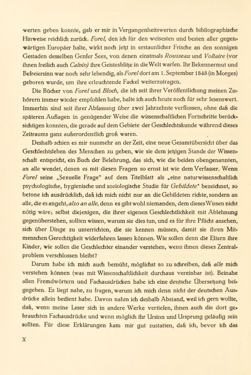 ■werten geben konnte, gab er mir in Vergangenheitswerten durch bibliographische Hinweise reichlich zurück. Forel, den ich für den weisesten und besten aller gegen® wärtigen Europäer halte, wirkt noch jeßt in erstaunlicher Frische an den sonnigen Gestaden desselben Genfer Sees, von denen einstmals Rousseau und Voltaire (vor ihnen freilich auch Calvin) ihre Geistesbliße in die Welt warfen. Ihr Bekennermut und Befreiersinn war noch sehr lebendig, als Forel dort am 1. September 1848 (in Morges) geboren wurde, um ihre erleuchtende Fackel weiterzutragen. Die Bücher von Forel und Bloch, die ich seit ihrer Veröffentlichung meinen Zu® hörem immer wieder empfohlen habe, halte ich auch heute noch für sehr lesenswert. Immerhin sind seit ihrer Abfassung über zwei Jahrzehnte verflossen, ohne daß die späteren Auflagen in genügender Weise die wissenschaftlichen Fortschritte berück« sichtigen konnten, die gerade auf dem Gebiete der Geschlechtskunde während dieses Zeitraums ganz außerordentlich groß waren. Deshalb schien es mir nunmehr an der Zeit, eine neue Gesamtübersicht über das Geschlechtsleben des Menschen zu geben, wie sie dem jeßigen Stande der Wissen« Schaft entspricht, ein Buch der Belehrung, das sich, wie die beiden obengenannten, an alle wendet, denen es mit diesen Fragen so ernst ist wie dem Verfasser. Wenn Forel seine „Sexuelle Frage“ auf dem Titelblatt als „eine naturwissenschaftlich psychologische, hygienische und soziologische Studie für Gebildete’ bezeichnet, so betone ich ausdrücklich, daß ich mich nicht nur an die Gebildeten richte, sondern an alle, die es angeht, also an alle, denn es gibt wohl niemanden, dem dieses Wissen nicht nötig wäre; selbst diejenigen, die ihrer eigenen Geschlechtlichkeit mit Ablehnung gegenüberstehen, sollten wissen, warum sie dies tun, und es für ihre Pflicht ansehen, sich über Dinge zu unterrichten, die sie kennen müssen, damit sie ihren Mit« menschen Gerechtigkeit widerfahren lassen können. Wie sollen denn die Eltern ihre Kinder, wie sollen die Geschlechter einander verstehen, wenn ihnen dieses Zentral« problem verschlossen bleibt? Darum habe ich mich auch bemüht, möglichst so zu schreiben, daß alle mich verstehen können (was mit Wissenschaftlichkeit durchaus vereinbar ist). Beinahe allen Fremdwörtern und Fachausdrücken habe ich eine deutsche Überseßung bei« gegeben. Es liegt nahe, zu fragen, warum ich mich denn nicht der deutschen Aus« drücke allein bedient habe. Davon nahm ich deshalb Abstand, weil ich gern wollte, daß, wenn meine Leser sich in andere Werke vertiefen, ihnen auch die dort ge« brauchten Fachausdrücke und wenn möglich ihr Ursinn und Ursprung geläufig sein sollten. Für diese Erklärungen kam mir gut zustatten, daß ich, bevor ich das