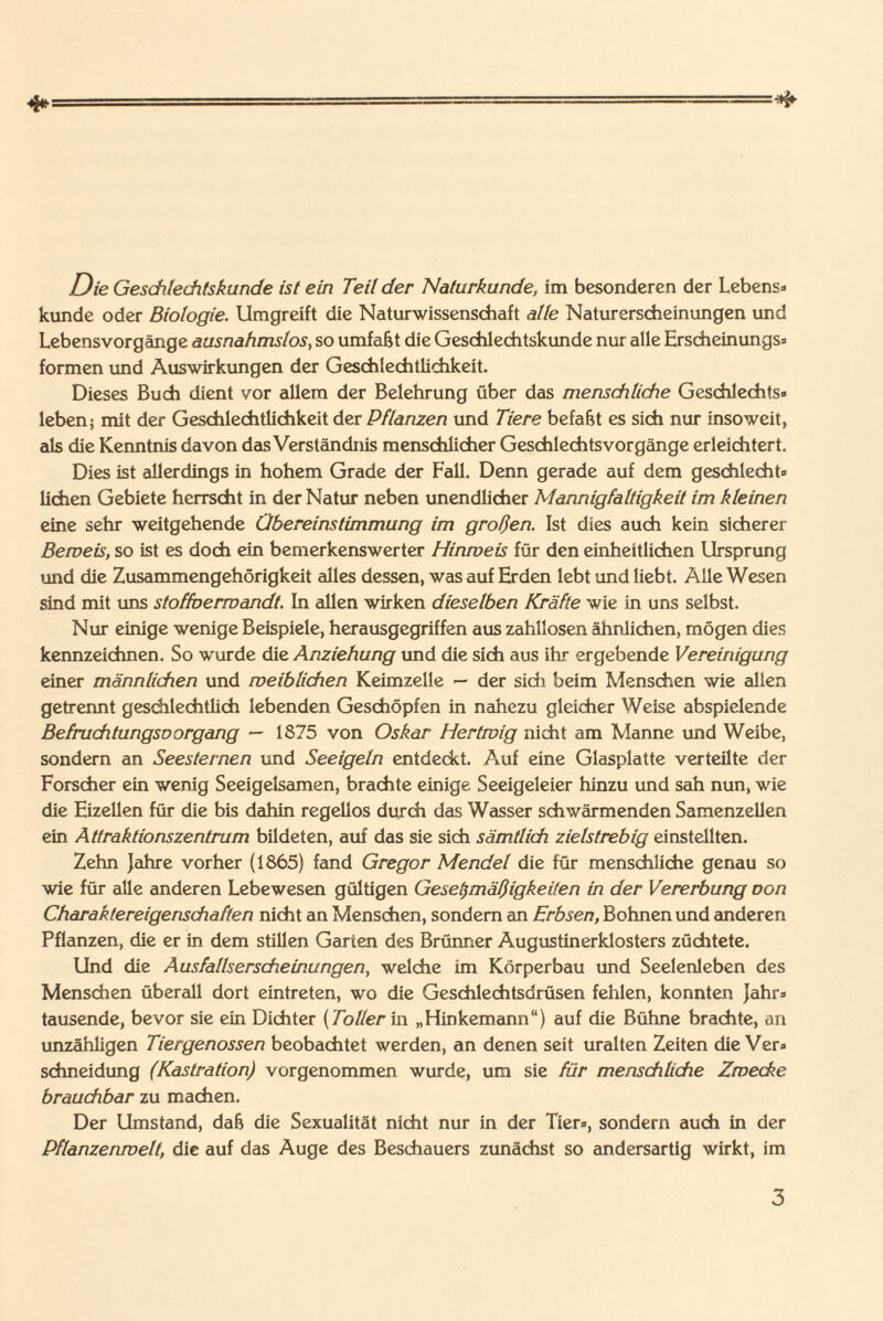 Die Geschlechtskunde ist ein Teil der Naturkunde, im besonderen der Lebens» künde oder Biologie. Umgreift die Naturwissenschaft alle Naturerscheinungen und Lebensvorgänge ausnahmslos, so umfaßt die Geschlechtskunde nur alle Erscheinungs» formen und Auswirkungen der Geschlechtlichkeit. Dieses Buch dient vor allem der Belehrung über das menschliche Geschlechts« leben j mit der Geschlechtlichkeit der Pflanzen und Tiere befaßt es sich nur insoweit, als die Kenntnis davon das Verständnis menschlicher Geschlechtsvorgänge erleichtert. Dies ist allerdings in hohem Grade der Fall. Denn gerade auf dem geschlecht» liehen Gebiete herrscht in der Natur neben unendlicher Mannigfaltigkeit im kleinen eine sehr weitgehende Übereinstimmung im großen. Ist dies auch kein sicherer Beweis, so ist es doch ein bemerkenswerter Hinweis für den einheitlichen Ursprung und die Zusammengehörigkeit alles dessen, was auf Erden lebt und liebt. Alle Wesen sind mit uns stoffoerwandt. In allen wirken dieselben Kräfte wie in uns selbst. Nur einige wenige Beispiele, herausgegriffen aus zahllosen ähnlichen, mögen dies kennzeichnen. So wurde die Anziehung und die sich aus ihr ergebende Vereinigung einer männlichen und weiblichen Keimzelle — der sich beim Menschen wie allen getrennt geschlechtlich lebenden Geschöpfen in nahezu gleicher Weise abspielende Befruchtungsoorgang — 1875 von Oskar Hertwig nicht am Manne und Weibe, sondern an Seesternen und Seeigeln entdeckt. Auf eine Glasplatte verteilte der Forscher ein wenig Seeigelsamen, brachte einige Seeigeleier hinzu und sah nun, wie die Eizellen für die bis dahin regellos durch das Wasser schwärmenden Samenzellen ein Attraktionszentrum bildeten, auf das sie sich sämtlich zielstrebig einstellten. Zehn Jahre vorher (1865) fand Gregor Mendel die für menschliche genau so wie für alle anderen Lebewesen gültigen Gesetzmäßigkeiten in der Vererbung oon Charaktereigenschaften nicht an Menschen, sondern an Erbsen, Bohnen und anderen Pflanzen, die er in dem stillen Garten des Brünner Augustinerklosters züchtete. Und die Ausfallserscheinungen, welche im Körperbau und Seelenleben des Menschen überall dort eintreten, wo die Geschlechtsdrüsen fehlen, konnten Jahr» tausende, bevor sie ein Dichter (Toller in „Hinkemann“) auf die Bühne brachte, an unzähligen Tiergenossen beobachtet werden, an denen seit uralten Zeiten die Ver» schneidung (Kastration) vorgenommen wurde, um sie für menschliche Zwecke brauchbar zu machen. Der Umstand, daß die Sexualität nicht nur in der Tier», sondern auch in der Pflanzenwelt, die auf das Auge des Beschauers zunächst so andersartig wirkt, im