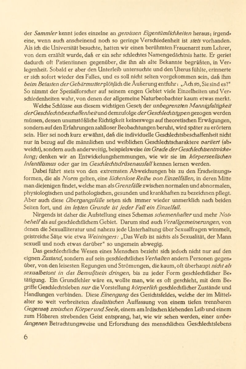 der Sammler kennt jedes einzelne an gewissen Eigentümlichkeiten heraus; irgend» eine, wenn auch anscheinend noch so geringe Verschiedenheit ist stets vorhanden. Ais ich die Universität besuchte, hatten wir einen berühmten Frauenarzt zum Lehrer, von dem erzählt wurde, daß er ein sehr schlechtes Namengedächtnis hatte. Er geriet dadurch oft Patientinnen gegenüber, die ihn als alte Bekannte begrüßten, in Ver» legenheit. Sobald er aber den Unterleib untersuchte und den Uterus fühlte, erinnerte er sich sofort wieder des Falles, und es soll nicht selten vorgekommen sein, daß ihm beim Belasten der GebärmutteryXotyMdn die Äußerung entfuhr: „Ach so, Sie sind es!“ So nimmt der Spezialforscher auf seinem engen Gebiet viele Einzelheiten und Ver» schiedenheiten wahr, von denen der allgemeine Naturbeobachter kaum etwas merkt. Welche Schlüsse aus diesem wichtigen Geseß der unbegrenzten Mannigfaltigkeit derGeschlechtsbeschaffenheitund demzufolge derGeschlechtstypen gezogen werden müssen, dessen unumstößliche Richtigkeit keineswegs auf theoretischen Erwägungen, sondern auf den Erfahrungen zahlloser Beobachtungen beruht, wird später zu erörtern sein. Hier sei noch kurz erwähnt, daß die individuelle Geschlechtsbeschaffenheit nicht nur in bezug auf die männlichen und weiblichen Geschlechtscharaktere oariiert (ab» weicht), sondern auch anderweitig, beispielsweise im Grade der Geschlechtsentwicke= lung; denken wir an Entwickelungshemmungen, wie wir sie im körperseelischen Infantilismus oder gar im Geschlechtsdrüsenausfall kennen lernen werden. Dabei führt stets von den extremsten Abweichungen bis zu den Erscheinungs» formen, die als Norm gelten, eine lückenlose Reihe oon Einzelfällen, in deren Mitte man diejenigen findet, welche man als Grenz fälle zwischen normalen und abnormalen, physiologischen und pathologischen, gesunden und krankhaften zu bezeichnen pflegt. Aber auch diese Übergangs fälle seßen sich immer wieder unmerklich nach beiden Seiten fort, und im letzten Grunde ist jeder Fall ein Einzelfall. Nirgends ist daher die Aufstellung eines Schemas schemenhafter und mehr Not¬ behelf als auf geschlechtlichem Gebiet. Darum sind auch Verallgemeinerungen, von denen die Sexualliteratur und nahezu jede Unterhaltung über Sexualfragen wimmelt, geistreiche Säße wie etwa Weiningers: „Das Weib ist nichts als Sexualität, der Mann sexuell und noch etwas darüber“ so ungemein abwegig. Das geschlechtliche Wesen eines Menschen bezieht sich jedoch nicht nur auf den eignen Zustand, sondern auf sein geschlechtliches Verhalten andern Personen gegen* über, von den leisesten Regungen und Strömungen, die kaum, oft überhaupt nicht als sexualbetont in das Bewußtsein dringen, bis zu jeder Form geschlechtlicher Be* tätigung. Ein Grundfehler wäre es, wollte man, wie es oft geschieht, mit dem Be» griffe Geschlechtsleben nur die Vorstellung körperlidi geschlechtlicher Zustände und Handlungen verbinden. Diese Einengung des Gesichtsfeldes, welche der im Mittel» alter so weit verbreiteten dualistischen Auffassung von einem tiefen trennbaren Gegensai) zwischen Körper und Seele, einem am Irdischen klebenden Leib und einem zum Höheren strebenden Geist entsprang, hat, wie wir sehen werden, einer unbe= fangenen Betrachtungsweise und Erforschung des menschlichen Geschlechtslebens