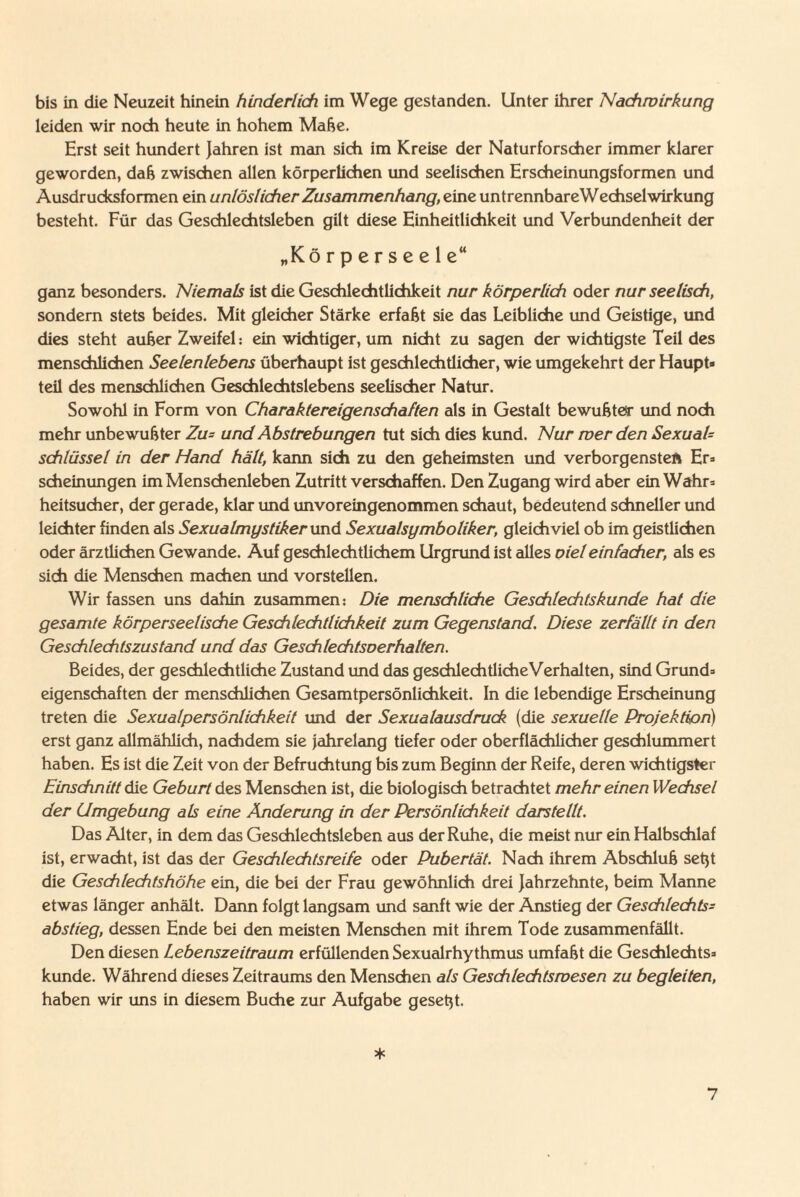 bis in die Neuzeit hinein hinderlich im Wege gestanden. Unter ihrer Nachwirkung leiden wir noch heute in hohem Maße. Erst seit hundert Jahren ist man sich im Kreise der Naturforscher immer klarer geworden, daß zwischen allen körperlichen und seelischen Erscheinungsformen und Ausdrucksformen ein unlöslicher Zusammenhang, eine untrennbareWechselwirkung besteht. Für das Geschlechtsleben gilt diese Einheitlichkeit und Verbundenheit der „Körperseele“ ganz besonders. Niemals ist die Geschlechtlichkeit nur körperlich oder nur seelisch, sondern stets beides. Mit gleicher Stärke erfaßt sie das Leibliche und Geistige, und dies steht außer Zweifel: ein wichtiger, um nicht zu sagen der wichtigste Teil des menschlichen Seelenlebens überhaupt ist geschlechtlicher, wie umgekehrt der Haupt* teil des menschlichen Geschlechtslebens seelischer Natur. Sowohl in Form von Charaktereigenschaften als in Gestalt bewußter und noch mehr unbewußter Zu= und Abstrebungen tut sich dies kund. Nur mer den SexuaU Schlüssel in der Hand hält, kann sich zu den geheimsten und verborgensten Er* scheinungen im Menschenleben Zutritt verschaffen. Den Zugang wird aber ein Wahr* heitsucher, der gerade, klar und unvoreingenommen schaut, bedeutend schneller und leichter finden als Sexualmystiker und Sexualsymboliker, gleichviel ob im geistlichen oder ärztlichen Gewände. Auf geschlechtlichem Urgrund ist alles oieleinfacher, als es sich die Menschen machen und vorstellen. Wir fassen uns dahin zusammen: Die menschliche Geschlechts künde hat die gesamte körperseelische Geschlechtlichkeit zum Gegenstand. Diese zerfällt in den Geschlechtszustand und das Geschlechtsoerhalten. Beides, der geschlechtliche Zustand und das geschlechtlicheVerhalten, sind Grund* eigenschaften der menschlichen Gesamtpersönlichkeit. In die lebendige Erscheinung treten die Sexualpersönlichkeit und der Sexualausdruck (die sexuelle Projektion) erst ganz allmählich, nachdem sie jahrelang tiefer oder oberflächlicher geschlummert haben. Es ist die Zeit von der Befruchtung bis zum Beginn der Reife, deren wichtigster Einschnitt die Geburt des Menschen ist, die biologisch betrachtet mehr einen Wechsel der Umgebung als eine Änderung in der Persönlichkeit darstellt. Das Alter, in dem das Geschlechtsleben aus der Ruhe, die meist nur ein Halbschlaf ist, erwacht, ist das der Geschlechtsreife oder Pubertät. Nach ihrem Abschluß setjt die Geschlechtshöhe ein, die bei der Frau gewöhnlich drei Jahrzehnte, beim Manne etwas länger anhält. Dann folgt langsam und sanft wie der Anstieg der Geschlechts- abstieg, dessen Ende bei den meisten Menschen mit ihrem Tode zusammenfällt. Den diesen Lebenszeitraum erfüllenden Sexualrhythmus umfaßt die Geschlechts* künde. Während dieses Zeitraums den Menschen als Geschlechtsnoesen zu begleiten, haben wir uns in diesem Buche zur Aufgabe geseßt. *