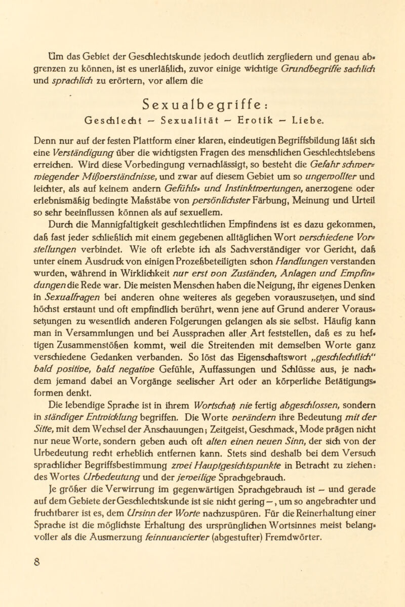 Üm das Gebiet der Geschlechtskunde jedoch deutlich zergliedern und genau ab« grenzen zu können, ist es unerläßlich, zuvor einige wichtige Grundbegriffe sachlich und sprachlich zu erörtern, vor allem die Sexualbegriffe : Geschlecht — Sexualität — Erotik — Liebe. Denn nur auf der festen Plattform einer klaren, eindeutigen Begriffsbildung läßt sich eine Verständigung über die wichtigsten Fragen des menschlichen Geschlechtslebens erreichen. Wird diese Vorbedingung vernachlässigt, so besteht die Gefahr schwer^ wiegender Mißverständnisse, und zwar auf diesem Gebiet um so ungewollter und leichter, als auf keinem andern Gefühls« und Instinktwertungen, anerzogene oder erlebnismäßig bedingte Maßstäbe von persönlichster Färbung, Meinung und Urteil so sehr beeinflussen können als auf sexuellem. Durch die Mannigfaltigkeit geschlechtlichen Empfindens ist es dazu gekommen, daß fast jeder schließlich mit einem gegebenen alltäglichen Wort verschiedene Vor= Stellungen verbindet. Wie oft erlebte ich als Sachverständiger vor Gericht, daß unter einem Ausdruck von einigen Prozeßbeteiligten schon Handlungen verstanden wurden, während in Wirklichkeit nur erst oon Zuständen, Anlagen und Empfin= düngen die Rede war. Die meisten Menschen haben die Neigung, ihr eigenes Denken in Sexualfragen bei anderen ohne weiteres als gegeben vorauszuseßen, und sind höchst erstaunt und oft empfindlich berührt, wenn jene auf Grund anderer Voraus« seßungen zu wesentlich anderen Folgerungen gelangen als sie selbst. Häufig kann man in Versammlungen und bei Aussprachen aller Art feststellen, daß es zu lief« tigen Zusammenstößen kommt, weil die Streitenden mit demselben Worte ganz verschiedene Gedanken verbanden. So löst das Eigenschaftswort „geschlechtlich“ bald positioe, bald negative Gefühle, Auffassungen und Schlüsse aus, je nach« dem jemand dabei an Vorgänge seelischer Art oder an körperliche Betätigungs» formen denkt. Die lebendige Sprache ist in ihrem Wortschatz nie fertig abgeschlossen, sondern in ständiger Entwicklung begriffen. Die Worte verändern ihre Bedeutung mit der Sitte, mit dem Wechsel der Anschauungen; Zeitgeist, Geschmack, Mode prägen nicht nur neue Worte, sondern geben auch oft alten einen neuen Sinn, der sich von der Urbedeutung recht erheblich entfernen kann. Stets sind deshalb bei dem Versuch sprachlicher Begriffsbestimmung zwei Hauptgesichtspunkte in Betracht zu ziehen: des Wortes Urbedeutung und der jeweilige Sprachgebrauch. Je größer die Verwirrung im gegenwärtigen Sprachgebrauch ist - und gerade auf dem Gebiete der Geschlechtskunde ist sie nicht gering —, um so angebrachter und fruchtbarer ist es, dem Ursinn der Worte nachzuspüren. Für die Reinerhaltung einer Sprache ist die möglichste Erhaltung des ursprünglichen Wortsinnes meist belang« voller als die Ausmerzung feinnuancierter (abgestufter) Fremdwörter.