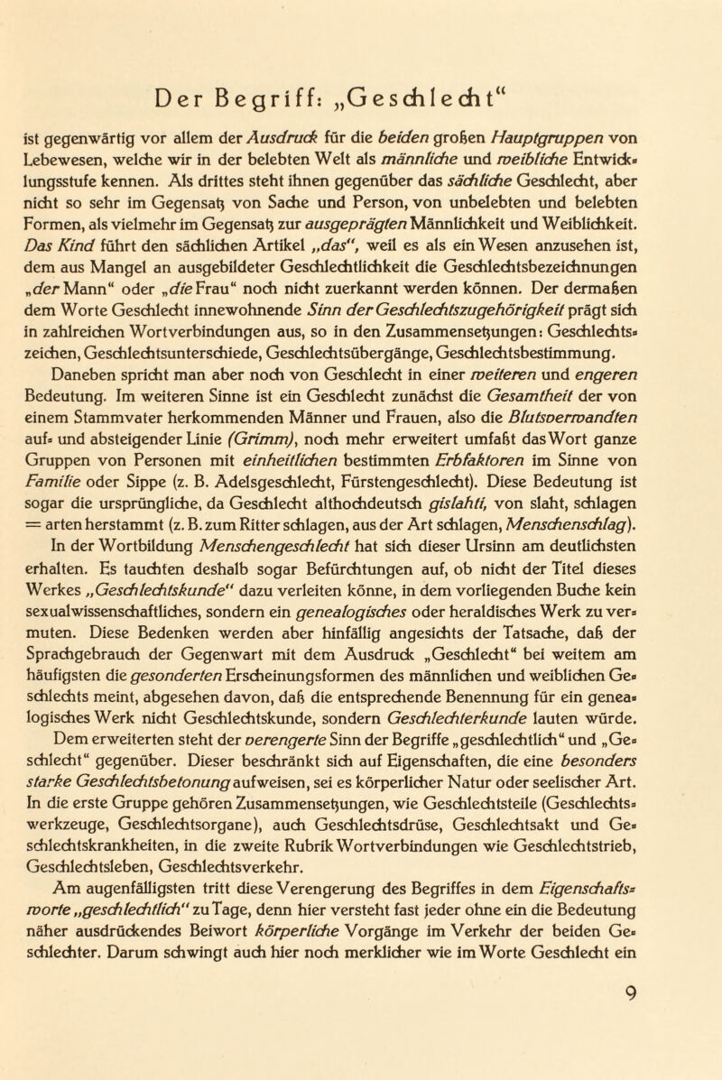 Der Begriff: „Geschlecht“ ist gegenwärtig vor allem der Ausdruck für die beiden großen Hauptgruppen von Lebewesen, welche wir in der belebten Welt als männliche und meibliche Entwick¬ lungsstufe kennen. Als drittes steht ihnen gegenüber das sächliche Geschlecht, aber nicht so sehr im Gegensatz von Sache und Person, von unbelebten und belebten Formen, als vielmehr im Gegensaß zur ausgeprägten Männlichkeit und Weiblichkeit. Das Kind führt den sächlichen Artikel „das”, weil es als ein Wesen anzusehen ist, dem aus Mangel an ausgebildeter Geschlechtlichkeit die Geschlechtsbezeichnungen „der Mann“ oder „die Frau“ noch nicht zuerkannt werden können. Der dermaßen dem Worte Geschlecht innewohnende Sinn der Geschlechtszugehörigkeit prägt sich in zahlreichen Wortverbindungen aus, so in den Zusammensetzungen: Geschlechts- Zeichen, Geschlechtsunterschiede, Geschlechtsübergänge, Geschlechtsbestimmung. Daneben spricht man aber noch von Geschlecht in einer weiteren und engeren Bedeutung. Im weiteren Sinne ist ein Geschlecht zunächst die Gesamtheit der von einem Stammvater herkommenden Männer und Frauen, also die Blutsoermandten auf- und absteigender Linie (Grimm), noch mehr erweitert umfaßt das Wort ganze Gruppen von Personen mit einheitlichen bestimmten Erbfaktoren im Sinne von Familie oder Sippe (z. B. Adelsgeschlecht, Fürstengeschlecht). Diese Bedeutung ist sogar die ursprüngliche, da Geschlecht althochdeutsch gislahti, von slaht, schlagen = arten herstammt (z. B. zum Ritter schlagen, aus der Art schlagen, Menschenschlag). In der Wortbildung Menschengeschlecht hat sich dieser Ursinn am deutlichsten erhalten. Es tauchten deshalb sogar Befürchtungen auf, ob nicht der Titel dieses Werkes „Geschlechtskunde“ dazu verleiten könne, in dem vorliegenden Buche kein sexual wissenschaftliches, sondern ein genealogisches oder heraldisches Werk zu ver¬ muten. Diese Bedenken werden aber hinfällig angesichts der Tatsache, daß der Sprachgebrauch der Gegenwart mit dem Ausdruck „Geschlecht“ bei weitem am häufigsten die gesonderten Erscheinungsformen des männlichen und weiblichen Ge¬ schlechts meint, abgesehen davon, daß die entsprechende Benennung für ein genea¬ logisches Werk nicht Geschlechtskunde, sondern Geschlechterkunde lauten würde. Dem erweiterten steht der verengerte Sinn der Begriffe „geschlechtlich“ und „Ge¬ schlecht“ gegenüber. Dieser beschränkt sich auf Eigenschaften, die eine besonders starke Geschlechtsbetonung aufweisen, sei es körperlicher Natur oder seelischer Art. In die erste Gruppe gehören Zusammensetzungen, wie Geschlechtsteile (Geschlechts- Werkzeuge, Geschlechtsorgane), auch Geschlechtsdrüse, Geschlechtsakt und Ge¬ schlechtskrankheiten, in die zweite Rubrik Wortverbindungen wie Geschlechtstrieb, Geschlechtsleben, Geschlechtsverkehr. Am augenfälligsten tritt diese Verengerung des Begriffes in dem Eigenschafts- roorte „geschlechtlich“ zu Tage, denn hier versteht fast jeder ohne ein die Bedeutung näher ausdrückendes Beiwort körperliche Vorgänge im Verkehr der beiden Ge¬ schlechter. Darum schwingt auch hier noch merklicher wie im Worte Geschlecht ein