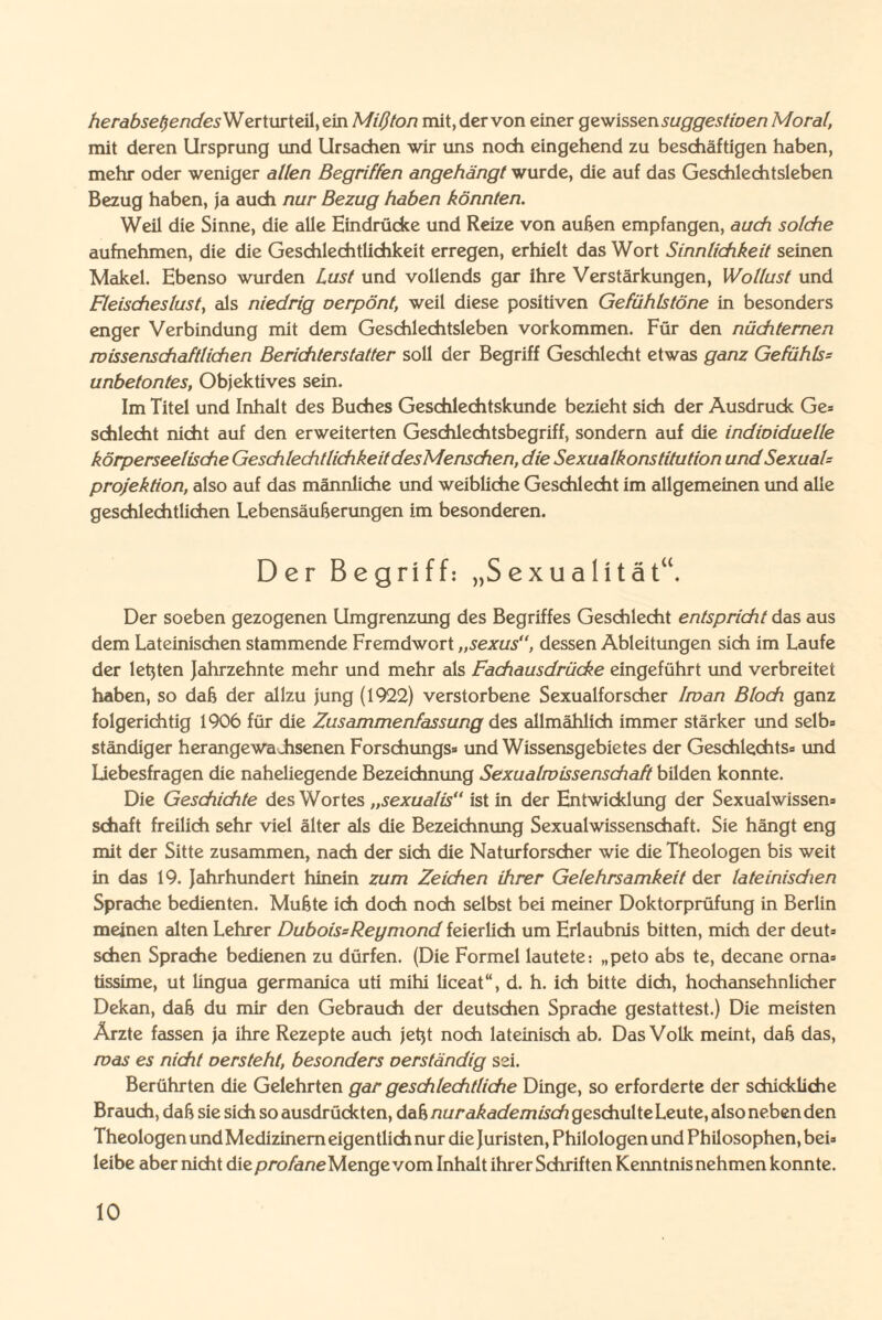 herabsetzendesWerturteil, ein Miß ton mit, der von einer gewissensuggestwen Moral, mit deren Ursprung und Ursachen wir uns noch eingehend zu beschäftigen haben, mehr oder weniger allen Begriffen angehängt wurde, die auf das Geschlechtsleben Bezug haben, ja auch nur Bezug haben könnten. Weil die Sinne, die alle Eindrücke und Reize von außen empfangen, auch solche aufnehmen, die die Geschlechtlichkeit erregen, erhielt das Wort Sinnlichkeit seinen Makel. Ebenso wurden Lust und vollends gar ihre Verstärkungen, Wollust und Fleischeslust, als niedrig oerpönt, weil diese positiven Gefühlstöne in besonders enger Verbindung mit dem Geschlechtsleben Vorkommen. Für den nüchternen wissenschaftlichen Berichterstatter soll der Begriff Geschlecht etwas ganz Gefühls- unbetontes, Objektives sein. Im Titel und Inhalt des Buches Geschlechtskunde bezieht sich der Ausdruck Ge* schlecht nicht auf den erweiterten Geschlechtsbegriff, sondern auf die indioiduelle körperseelische Geschlechtlichkeit desMenschen, die Sexualkonstitution und Sexual'= Projektion, also auf das männliche und weibliche Geschlecht im allgemeinen und alle geschlechtlichen Lebensäußerungen im besonderen. Der Begriff: „Sexualität“. Der soeben gezogenen Umgrenzung des Begriffes Geschlecht entspricht das aus dem Lateinischen stammende Fremdwort „sexus“, dessen Ableitungen sich im Laufe der letzten Jahrzehnte mehr und mehr als Fachausdrücke eingeführt und verbreitet haben, so daß der allzu jung (1922) verstorbene Sexualforscher Iwan Bloch ganz folgerichtig 1906 für die Zusammenfassung des allmählich immer stärker und selb» ständiger herangewahsenen Forsch ungs» und Wissensgebietes der Geschlechts« und Liebesfragen die naheliegende Bezeichnung Sexualwissenschaft bilden konnte. Die Geschichte des Wortes „sexualis“ ist in der Entwicklung der Sexualwissen» Schaft freilich sehr viel älter als die Bezeichnung Sexualwissenschaft. Sie hängt eng mit der Sitte zusammen, nach der sich die Naturforscher wie die Theologen bis weit in das 19. Jahrhundert hinein zum Zeichen ihrer Gelehrsamkeit der lateinischen Sprache bedienten. Mußte ich doch noch selbst bei meiner Doktorprüfung in Berlin meinen alten Lehrer DuboissReymond feierlich um Erlaubnis bitten, mich der deut» sehen Sprache bedienen zu dürfen. (Die Formel lautete: „peto abs te, decane orna» tissime, ut lingua germanica uti mihi liceat“, d. h. ich bitte dich, hochansehnlicher Dekan, daß du mir den Gebrauch der deutschen Sprache gestattest.) Die meisten Ärzte fassen ja ihre Rezepte auch jeßt noch lateinisch ab. Das Volk meint, daß das, was es nicht oersteht, besonders oerständig sei. Berührten die Gelehrten gar geschlechtliche Dinge, so erforderte der schickliche Brauch, daß sie sich so ausdrückten, daß nur akademisch geschulte Leute, also neben den Theologen und Medizinern eigentlich nur die Juristen, Philologen und Philosophen, bei» leibe aber nicht die profane Menge vom Inhalt ihrer Schriften Kenntnis nehmen konnte.