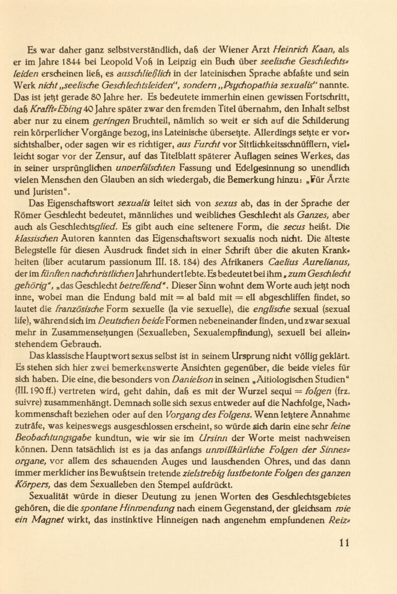 Es war daher ganz selbstverständlich, daß der Wiener Arzt Heinrich Kaan, als er im Jahre 1844 bei Leopold Voß in Leipzig ein Buch über seelische Geschlechts= leiden erscheinen ließ, es ausschließlich in der lateinischen Sprache abfaßte und sein Werk nicht „seelische Geschlechts leidensondern „Psychopathia sexualis nannte. Das ist jetzt gerade 80 Jahre her. Es bedeutete immerhin einen gewissen Fortschritt, daß Krafft- Ebing 40 Jahre später zwar den fremden Titel übernahm, den Inhalt selbst aber nur zu einem geringen Bruchteil, nämlich so weit er sich auf die Schilderung rein körperlicher Vorgänge bezog, ins Lateinische übersetzte. Allerdings setzte er vor« sichtshalber, oder sagen wir es richtiger, aus Furcht vor Sittlichkeitsschnüfflem, viel» leicht sogar vor der Zensur, auf das Titelblatt späterer Auflagen seines Werkes, das in seiner ursprünglichen unoerfälschten Fassung und Edelgesinnung so unendlich vielen Menschen den Glauben an sich wiedergab, die Bemerkung hinzu: „Für Ärzte und Juristen“. Das Eigenschaftswort sexualis leitet sich von sexus ab, das in der Sprache der Römer Geschlecht bedeutet, männliches und weibliches Geschlecht als Ganzes, aber auch als Geschlechtsglied. Es gibt auch eine seltenere Form, die secus heißt. Die klassischen Autoren kannten das Eigenschaftswort sexualis noch nicht. Die älteste Belegstelle für diesen Ausdruck findet sich in einer Schrift über die akuten Krank» heiten (Über acutarum passionum III. 18. 184) des Afrikaners Caelius Aurelianus, der im fünften nachchristlichen Jahrhundert lebte. Es bedeutet bei ihm , zum Geschlecht gehörig'“, „das Geschlecht betreffend“. Dieser Sinn wohnt dem Worte auch jetzt noch inne, wobei man die Endung bald mit = al bald mit = eil abgeschÜffen findet, so lautet die französische Form sexuelle (la vie sexuelle), die englische sexual (sexual life), während sich im Deutschen beide Formen nebeneinander finden, und zwar sexual mehr in Zusammensetzungen (Sexualleben, Sexualempfindung), sexuell bei allein« stehendem Gebrauch. Das klassische Hauptwort sexus selbst ist in seinem Ursprung nicht völlig geklärt. Es stehen sich hier zwei bemerkenswerte Ansichten gegenüber, die beide vieles für sich haben. Die eine, die besonders von Danielson in seinen „ Aitiologischen Studien“ (III. 190 ff.) vertreten wird, geht dahin, daß es mit der Wurzel sequi = folgen (frz. suivre) zusammenhängt. Demnach solle sich sexus entweder auf die Nachfolge, Nach» kommenschaft beziehen oder auf den Vorgang des Folgern. Wenn letztere Annahme zuträfe, was keineswegs ausgeschlossen erscheint, so würde sich darin eine sehr feine Beobachtungsgabe kundtun, wie wir sie im Ursinn der Worte meist nachweisen können. Denn tatsächlich ist es ja das anfangs unroillkürliche Folgen der Sinnes«• organe, vor allem des schauenden Auges und lauschenden Ohres, und das dann immer merklicher ins Bewußtsein tretende zielstrebig lustbetonte Folgen des ganzen Körpers, das dem Sexualleben den Stempel aufdrückt. Sexualität würde in dieser Deutung zu jenen Worten des Geschlechtsgebietes gehören, die die spontane Hinwendung nach einem Gegenstand, der gleichsam mie ein Magnet wirkt, das instinktive Hinneigen nach angenehm empfundenen Reiz=>