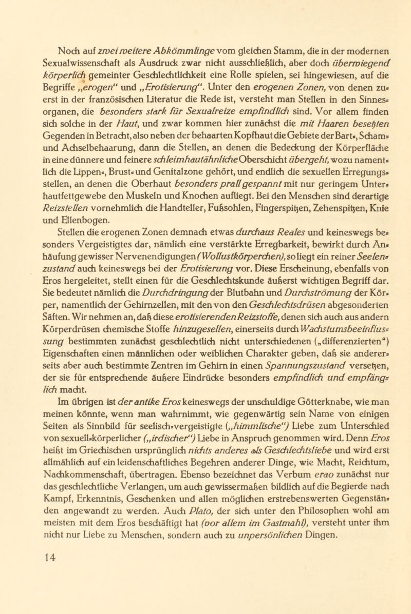 Noch auf zwei weitere Abkömmlinge vom gleichen Stamm, die in der modernen Sexualwissenschaft als Ausdruck zwar nicht ausschließlich, aber doch überwiegend körperlich gemeinter Geschlechtlichkeit eine Rolle spielen, sei hingewiesen, auf die Begriffe „erogen und „Erotisierung. Unter den erogenen Zonen, von denen zu« erst in der französischen Literatur die Rede ist, versteht man Stellen in den Sinnes« Organen, die besonders stark für Sexualreize empfindlich sind. Vor allem finden sich solche in der Haut, und zwar kommen hier zunächst die mit Haaren besetjten Gegenden in Betracht, also neben der behaarten Kopfhaut die Gebiete der Bart«, Scham« und Achselbehaarung, dann die Stellen, an denen die Bedeckung der Körperfläche in eine dünnere und feinere schleimhautahnlicheObersdücht übergeht, wozu nament« lieh die Lippen«, Brust« und Genitalzone gehört, und endlich die sexuellen Erregungs» stellen, an denen die Oberhaut besonders prall gespannt mit nur geringem Unter* hautfettgewebe den Muskeln und Knochen aufliegt. Bei den Menschen sind derartige Reizstellen vornehmlich die Handteller, Fußsohlen, Fingerspißen, Zehenspitzen, Knie und Ellenbogen. Stellen die erogenen Zonen demnach etwas durchaus Reales und keineswegs be« sonders Vergeistigtes dar, nämlich eine verstärkte Erregbarkeit, bewirkt durch An« häufung gewisser Nervenendigungen (Wollustkörperchen), so liegt ein reiner See lew zustand auch keineswegs bei der Erotisierung vor. Diese Erscheinung, ebenfalls von Eros hergeleitet, stellt einen für die Geschlechtskunde äußerst wichtigen Begriff dar. Sie bedeutet nämlich die Durchdringung der Blutbahn und Durchströmung der Kör« per, namentlich der Gehirnzellen, mit den von den Geschlechtsdrüsen abgesonderten Säften. Wir nehmen an, daß diese erotisierenden Reizstoffe, denen sich auch aus andern Körperdrüsen chemische Stoffe hinzugesellen, einerseits durch Wachstumsbeeinflus¬ sung bestimmten zunächst geschlechtlich nicht unterschiedenen („differenzierten“) Eigenschaften einen männlichen oder weiblichen Charakter geben, daß sie anderer* seits aber auch bestimmte Zentren im Gehirn in einen Spannungszustand versehen, der sie für entsprechende äußere Eindrücke besonders empfindlich und empfang= lieh macht. Im übrigen ist der antike Eros keineswegs der unschuldige Götterknabe, wie man meinen könnte, wenn man wahrnimmt, wie gegenwärtig sein Name von einigen Seiten als Sinnbild für seelisch*vergeistigte („himmlische) Liebe zum Unterschied von sexuell-körperlicher („irdischer) Liebe in Anspruch genommen wird. Denn Eros heißt im Griechischen ursprünglich nichts anderes als Geschlechtsliebe und wird erst allmählich auf ein leidenschaftliches Begehren anderer Dinge, wie Macht, Reichtum, Nachkommenschaft, übertragen. Ebenso bezeichnet das Verbum erao zunächst nur das geschlechtliche Verlangen, um auch gewissermaßen bildlich auf die Begierde nach Kampf, Erkenntnis, Geschenken und allen möglichen erstrebenswerten Gegenstän« den angewandt zu werden. Auch Plato, der sich unter den Philosophen wohl am meisten mit dem Eros beschäftigt hat (oor allem im Gastmahl), versteht unter ihm nicht nur Liebe zu Menschen, sondern auch zu unpersönlichen Dingen.