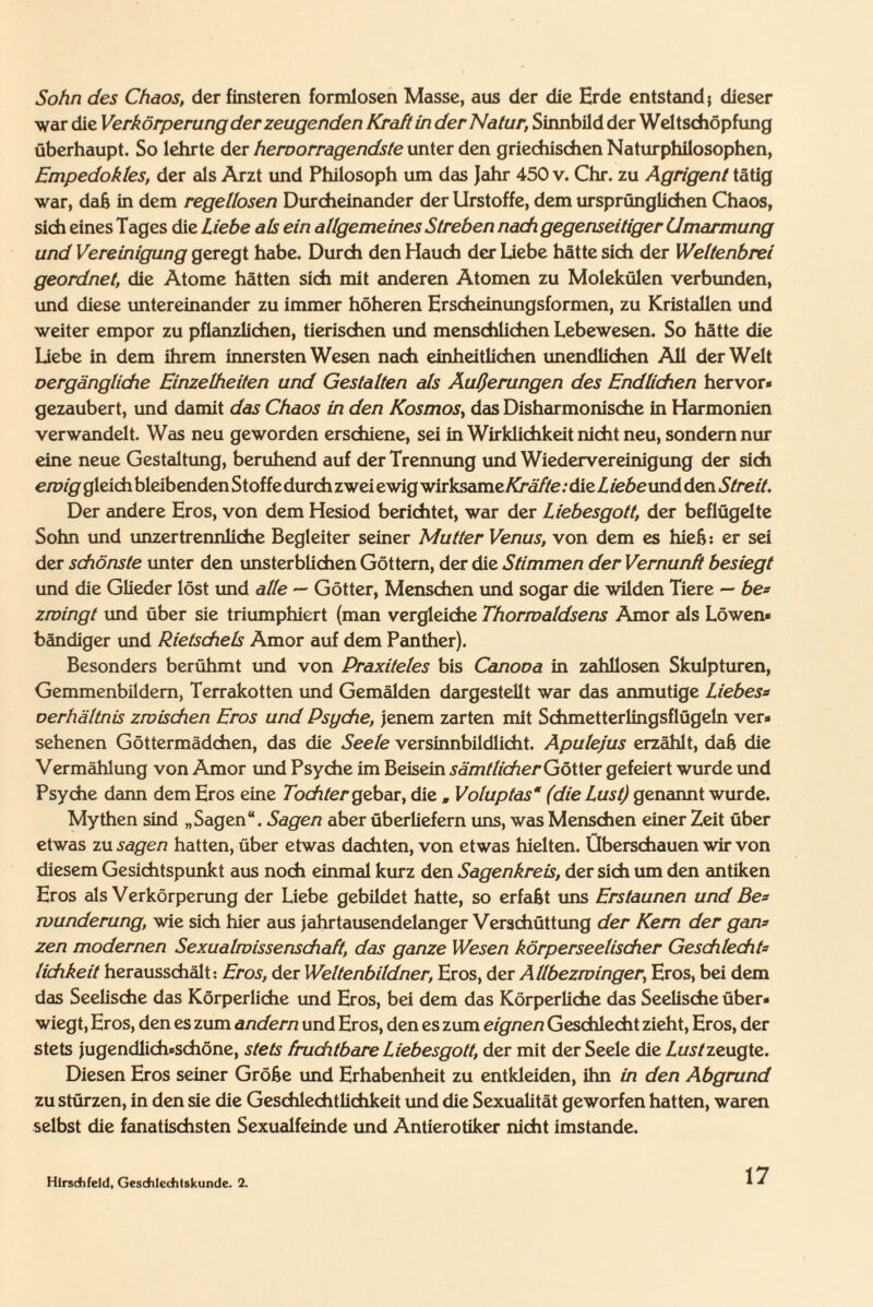 Sohn des Chaos, der finsteren formlosen Masse, aus der die Erde entstand 5 dieser war die Verkörperung der zeugenden Kraft in der Natur, Sinnbild der Weltschöpfung überhaupt. So lehrte der hervorragendste unter den griechischen Naturphilosophen, Empedokles, der als Arzt und Philosoph um das Jahr 450 v. Chr. zu Agrigent tätig war, daß in dem regellosen Durcheinander der Urstoffe, dem ursprünglichen Chaos, sich eines Tages die Liebe als ein allgemeines Streben nach gegenseitiger Umarmung und Vereinigung geregt habe. Durch den Hauch der Liebe hätte sich der Wettenbrei geordnet, die Atome hätten sich mit anderen Atomen zu Molekülen verbunden, und diese untereinander zu immer höheren Erscheinungsformen, zu Kristallen und weiter empor zu pflanzlichen, tierischen und menschlichen Lebewesen. So hätte die Liebe in dem ihrem innersten Wesen nach einheitlichen unendlichen All der Welt vergängliche Einzelheiten und Gestalten als Äußerungen des Endlichen hervor* gezaubert, und damit das Chaos in den Kosmos, das Disharmonische in Harmonien verwandelt. Was neu geworden erschiene, sei in Wirklichkeit nicht neu, sondern nur eine neue Gestaltung, beruhend auf der Trennung und Wiedervereinigung der sich ewig gleich bleibenden Stoffe durch zwei ewig wirksame: die Liebeund den Streit. Der andere Eros, von dem Hesiod berichtet, war der Liebesgott, der beflügelte Sohn und unzertrennliche Begleiter seiner Mutter Venus, von dem es hieb: er sei der schönste unter den unsterblichen Göttern, der die Stimmen der Vernunft besiegt und die Glieder löst und alle — Götter, Menschen und sogar die wilden Tiere — be= zwingt und über sie triumphiert (man vergleiche Thormaldsens Amor als Löwen* bändiger und Rietschels Amor auf dem Panther). Besonders berühmt und von Praxiteles bis Canova in zahllosen Skulpturen, Gemmenbildem, Terrakotten und Gemälden dargestellt war das anmutige Liebess Verhältnis zwischen Eros und Psyche, jenem zarten mit Schmetterlingsflügeln ver» sehenen Göttermädchen, das die Seele versinnbildlicht. Apulejus erzählt, daß die Vermählung von Amor und Psyche im Beisein sämtlicher Götter gefeiert wurde und Psyche dann dem Eros eine Tochter gebar, die „ Voluptas' (die Lust) genannt wurde. Mythen sind „Sagen“. Sagen aber überliefern uns, was Menschen einer Zeit über etwas zu sagen hatten, über etwas dachten, von etwas hielten. Überschauen wir von diesem Gesichtspunkt aus noch einmal kurz den Sagenkreis, der sich um den antiken Eros als Verkörperung der Liebe gebildet hatte, so erfaßt uns Erstaunen und Bes wunderung, wie sich hier aus jahrtausendelanger Verschüttung der Kern der gan* zen modernen Sexualwissenschaft, das ganze Wesen körperseelischer Geschlechts lichkeit herausschält: Eros, der Weltenbildner, Eros, der Allbezwinger; Eros, bei dem das Seelische das Körperliche und Eros, bei dem das Körperliche das Seelische über* wiegt, Eros, den es zum andern und Eros, den es zum eignen Geschlecht zieht, Eros, der stets jugendlicheschöne, stets fruchtbare Liebesgott, der mit der Seele die Lust zeugte. Diesen Eros seiner Größe und Erhabenheit zu entkleiden, ihn in den Abgrund zu stürzen, in den sie die Geschlechtlichkeit und die Sexualität geworfen hatten, waren selbst die fanatischsten Sexualfeinde und Antierotiker nicht imstande. Hlrsdhfeld, Gesddechtskunde. 2.