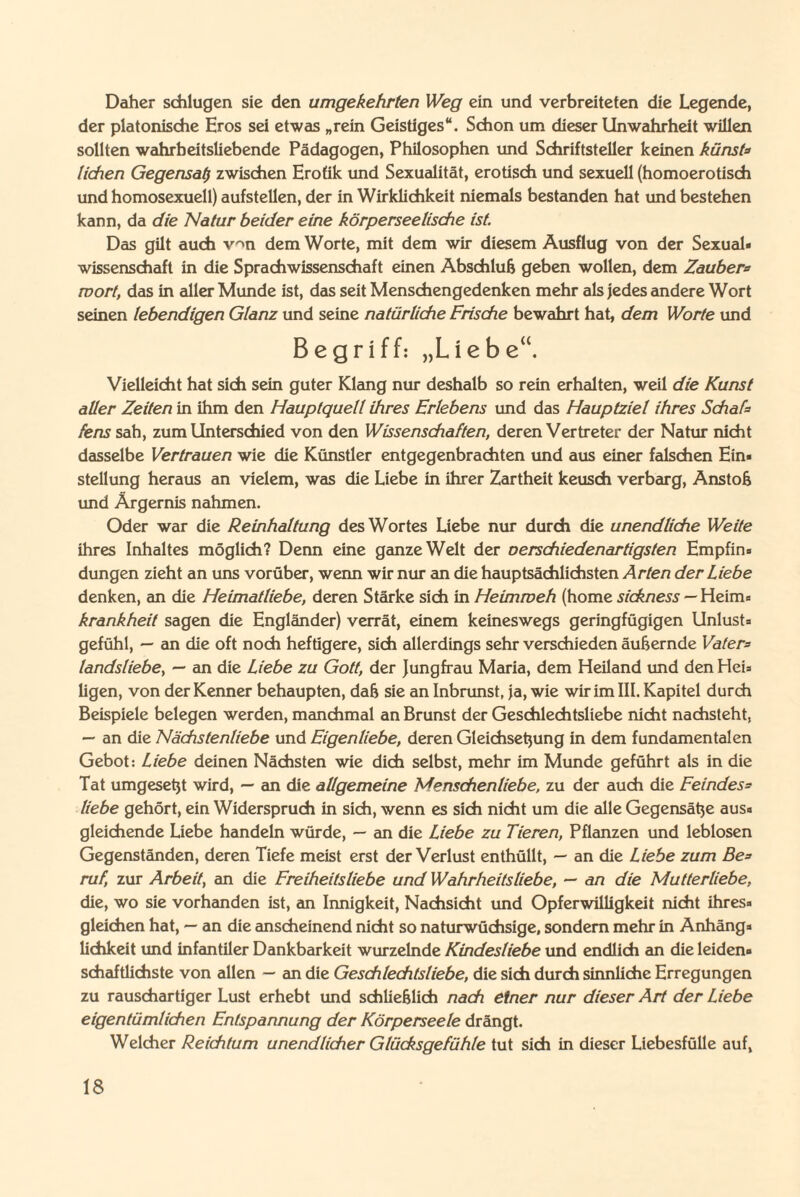 Daher schlugen sie den umgekehrten Weg ein und verbreiteten die Legende, der platonische Eros sei etwas „rein Geistiges“. Schon um dieser Unwahrheit willen sollten wahrheitsliebende Pädagogen, Philosophen und Schriftsteller keinen künsfs liehen Gegensal) zwischen Erotik und Sexualität, erotisch und sexuell (homoerotisch und homosexuell) aufstellen, der in Wirklichkeit niemals bestanden hat und bestehen kann, da die Natur beider eine körperseelische ist. Das gilt auch v^n dem Worte, mit dem wir diesem Ausflug von der Sexual¬ wissenschaft in die Sprachwissenschaft einen Abschluß geben wollen, dem Zaubers mort, das in aller Munde ist, das seit Menschengedenken mehr als jedes andere Wort seinen lebendigen Glanz und seine natürliche Frische bewahrt hat, dem Worte und Begriff: „Liebe“. Vielleicht hat sich sein guter Klang nur deshalb so rein erhalten, weil die Kunst aller Zeiten in ihm den Hauptquell ihres Erlebens und das Hauptziel ihres Schafs fens sah, zum Unterschied von den Wissenschaften, deren Vertreter der Natur nicht dasselbe Vertrauen wie die Künstler entgegenbrachten und aus einer falschen Ein¬ stellung heraus an vielem, was die Liebe in ihrer Zartheit keusch verbarg, Anstoß und Ärgernis nahmen. Oder war die Reinhaltung des Wortes Liebe nur durch die unendliche Weite ihres Inhaltes möglich? Denn eine ganze Welt der oerschiedenartigsten Empfin¬ dungen zieht an uns vorüber, wenn wir nur an die hauptsächlichsten Arten der Liebe denken, an die Heimatliebe, deren Stärke sich in Heimmeh (home sickness — Heim- krankheit sagen die Engländer) verrät, einem keineswegs geringfügigen Unlust¬ gefühl, — an die oft noch heftigere, sich allerdings sehr verschieden äußernde Vaters landsliebe, — an die Liebe zu Gott, der Jungfrau Maria, dem Heiland und den Hei¬ ligen, von der Kenner behaupten, daß sie an Inbrunst, ja, wie wir im III. Kapitel durch Beispiele belegen werden, manchmal an Brunst der Geschlechtsliebe nicht nachsteht, — an die Nächstenliebe und Eigenliebe, deren Gleichsetjung in dem fundamentalen Gebot: Liebe deinen Nächsten wie dich selbst, mehr im Munde geführt als in die Tat umgesetjt wird, — an die allgemeine Menschenliebe, zu der auch die Eeindess liebe gehört, ein Widerspruch in sich, wenn es sich nicht um die alle Gegensätze aus- gleichende Liebe handeln würde, — an die Liebe zu Tieren, Pflanzen und leblosen Gegenständen, deren Tiefe meist erst der Verlust enthüllt, — an die Liebe zum Bes ruf, zur Arbeit, an die Freiheitsliebe und Wahrheitsliebe, — an die Mutterliebe, die, wo sie vorhanden ist, an Innigkeit, Nachsicht und Opferwilligkeit nicht ihres¬ gleichen hat, — an die anscheinend nicht so naturwüchsige, sondern mehr in Anhäng¬ lichkeit und infantiler Dankbarkeit wurzelnde Kindesliebe und endlich an die leiden¬ schaftlichste von allen — an die Geschlechtsliebe, die sich durch sinnliche Erregungen zu rauschartiger Lust erhebt und schließlich nach einer nur dieser Art der Liebe eigentümlichen Entspannung der Körperseele drängt. Welcher Reichtum unendlicher Glücksgefühle tut sich in dieser Liebesfülle auf,