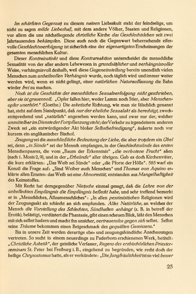 Im schärfsten Gegensat) zu diesem naiven Liebeskutt steht der feindselige, um nicht zu sagen milde Liebeshaß, mit dem andere Völker, Staaten und Religionen, vor allem die uns nächstliegende christliche Kirche das Geschlechtsleben seit zwei Jahrtausenden bekämpfen. Diese auch noch die Gegenwart beherrschende eifere volle Geschlechtsoerfolgung ist sicherlich eine der eigenartigsten Erscheinungen der gesamten menschlichen Kultur. Dieser Kontrainstinkt und diese Kontrareaktion unterscheidet die menschliche Sexualität von der aller andern Lebewesen in grundsätzlicher und verhängnisvoller Weise, verhängnisvoll deshalb, weil diese Gegeneinstellung bereits unendlich vielen Menschen zum unheilvollen Verhängnis wurde, noch täglich wird undimmer weiter werden wird, wenn es nicht gelingt, einer natürlichen Naturauffassung die Bahn wieder frei zu machen. Noch ist die Geschichte der menschlichen Sexualverfolgung nicht geschrieben, aber sie ist grauenvoll. „Opfer fallen hier, weder Lamm noch Stier, aber Menschern opfer unerhört.“ (Goethe.) Die asketische Richtung, wie man sie fälschlich genannt hat, steht auf dem Standpunkt, daß nur der eheliche Sexualakt als berechtigt, zweck» entsprechend und „natürlich“ angesehen werden kann, und zwar nur der, welcher unmittelbar im Diensteder Fortpflanzung steht; derVerkehr zu irgendeinem anderen Zweck sei „ein entwürdigender Akt bloßer Selbstbefriedigung“, äußerte noch vor kurzem ein anglikanischer Bischof. Zeugung sex die ausschließliche Bedeutung der Liebe, die aber trotzdem ein Übel sei, denn „ in Sünde“ sei der Mensch empfangen, in der Geschlechtssünde des ersten Menschenpaares, die vom „Baum der Erkenntnis“ „die verbotene Frucht“ aßen (nach 1. Mosis2,9), und in dev „Erbsünde“ aller übrigen. Gab es doch Kirchenväter, die kurz erklärten: „Das Weib sei Sünde“ oder „die Pforte der Hölle“. 585 warf ein Konzil die Frage auf: „Sind Weiber auch Menschen“ und Thomas von Aquino er» klärte allen Ernstes: das Weib sei eine Abnormität, entstanden aus Mangelhaftigkeit des Keimstoffes. Mit Recht hat demgegenüber Nietzsche einmal gesagt, daß die Lehre von der unbefleckten Empfängnis die Empfängnis befleckt habe, und sehr treffend bemerkt er in „Menschliches, Allzumenschliches“: „In allen pessimistischen Religionen wird der Zeugungsakt als schlecht an sich empfunden. Alles Natürliche, an welches der Mensch die Vorstellung des Schlechten, Sündhaften anhängt (z. B. in betreff der Erotik), belästigt, verdüstert die Phantasie, gibt einen scheuen Blick, läßt den Menschen mit sich selbst hadern und macht ihn unsicher, oerlrauenslos gegen sich selbst. Selbst seine Träume bekommen einen Beigeschmack des gequälten Gewissens.“ Bis in unsere Zeit werden derartige ehe« und zeugungsfeindliche Anschauungen vertreten. So sucht in einem neuerdings zu Paderborn erschienenen Werk, betitelt: „ Christliche Asketik', der geistliche Verfasser, Regens des erzbischöilichen Priester - Seminars St. Peter bei Freiburg i. B., eingehend zu begründen, wie recht doch der heilige Chrysostomus hatte, als er verkündete: „DieJungfräulichkeitistso viel besser